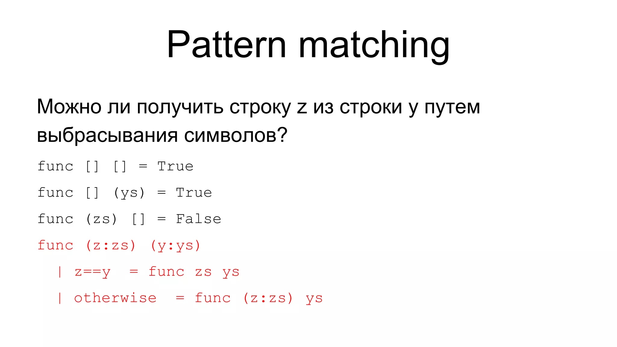 Pattern matching
Можно ли получить строку z из строки y путем
выбрасывания символов?
func [] [] = True
func [] (ys) = True
func (zs) [] = False
func (z:zs) (y:ys)
| z==y

= func zs ys

| otherwise

= func (z:zs) ys

 