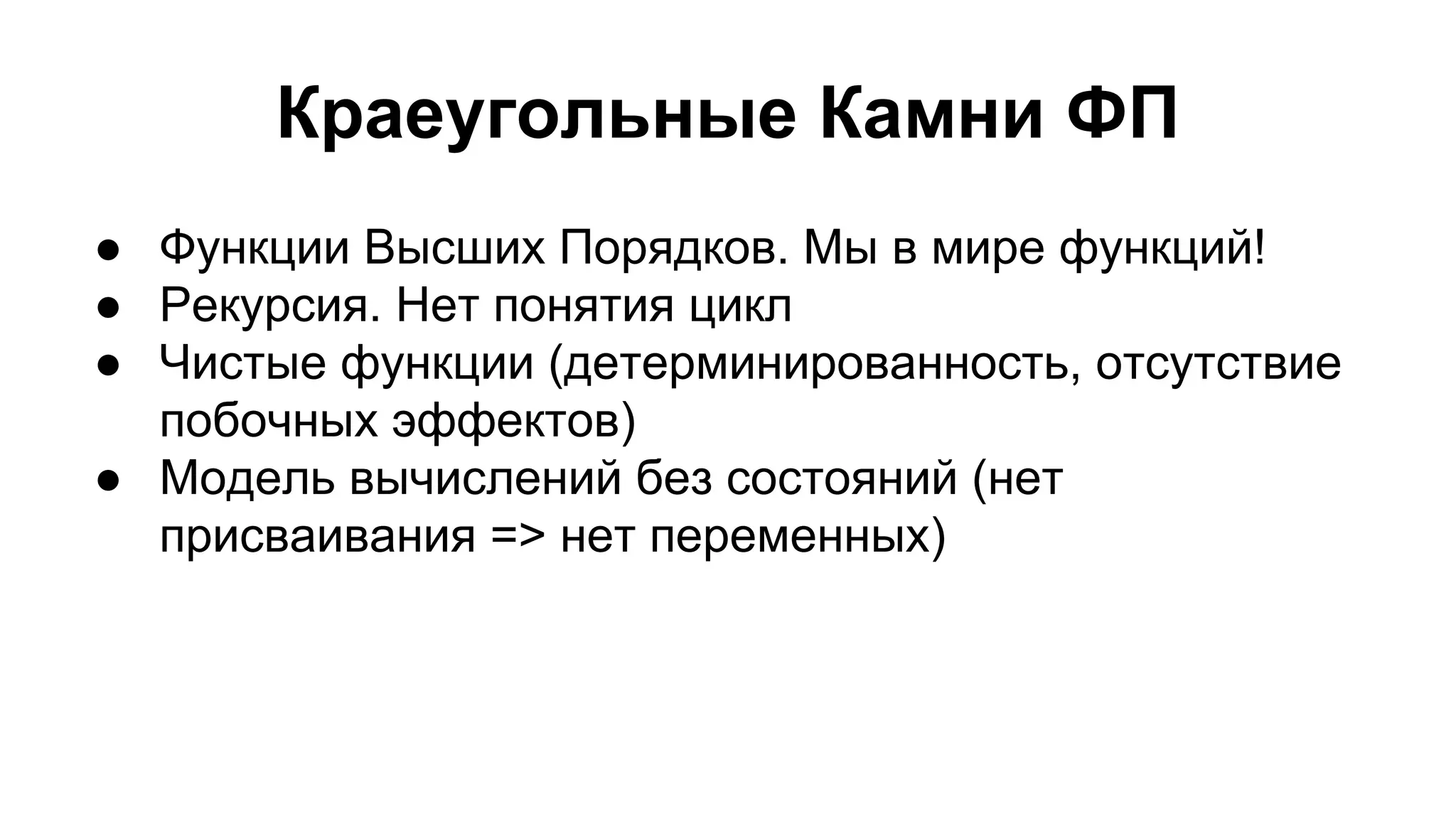 Краеугольные Камни ФП
● Функции Высших Порядков. Мы в мире функций!
● Рекурсия. Нет понятия цикл
● Чистые функции (детерминированность, отсутствие
побочных эффектов)
● Модель вычислений без состояний (нет
присваивания => нет переменных)

 
