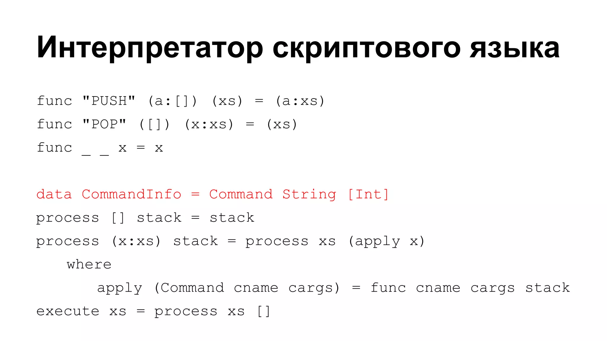Интерпретатор скриптового языка
func "PUSH" (a:[]) (xs) = (a:xs)
func "POP" ([]) (x:xs) = (xs)
func _ _ x = x
data CommandInfo = Command String [Int]
process [] stack = stack
process (x:xs) stack = process xs (apply x)
where
apply (Command cname cargs) = func cname cargs stack
execute xs = process xs []

 
