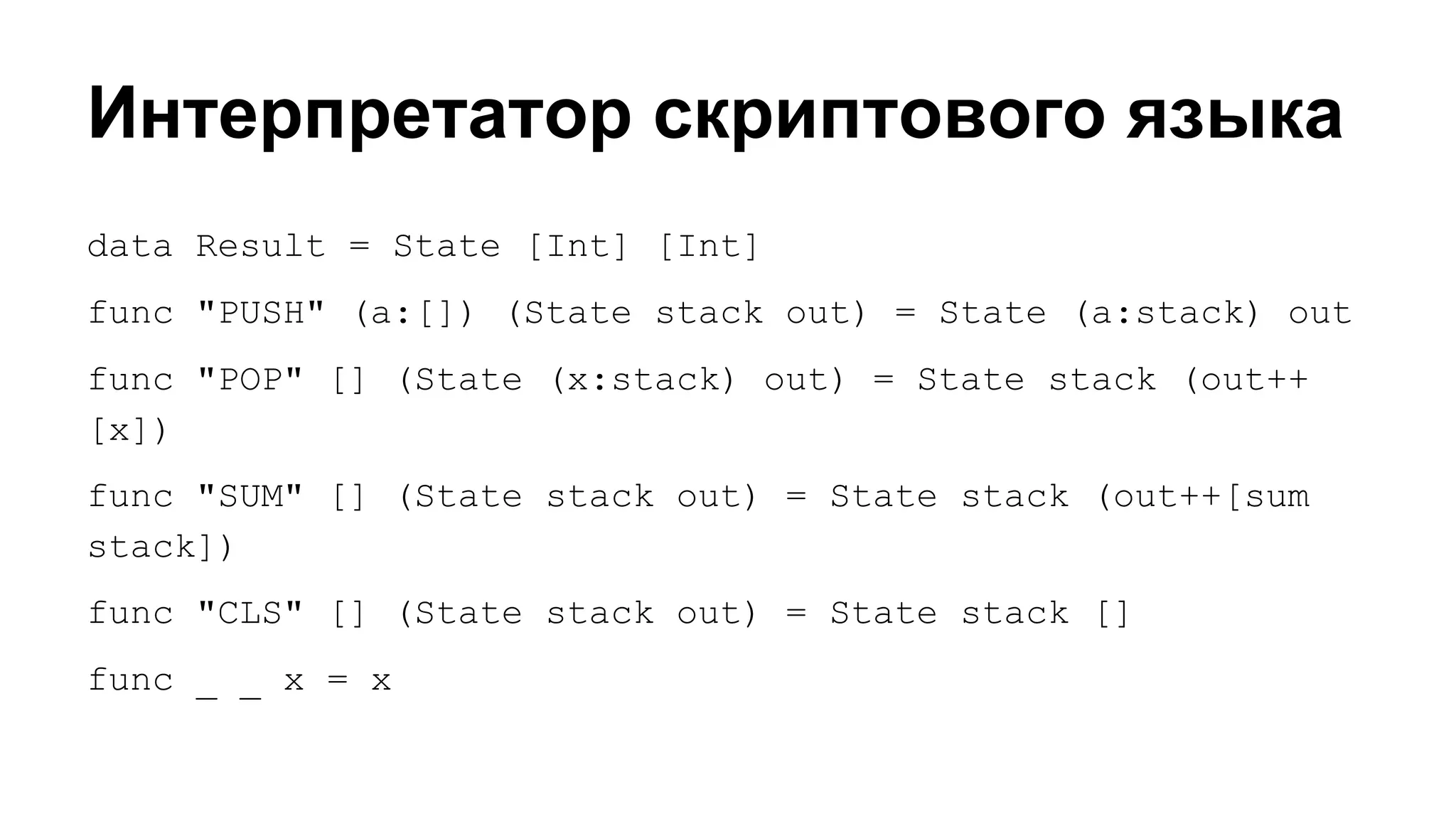 Интерпретатор скриптового языка
data Result = State [Int] [Int]
func "PUSH" (a:[]) (State stack out) = State (a:stack) out
func "POP" [] (State (x:stack) out) = State stack (out++
[x])
func "SUM" [] (State stack out) = State stack (out++[sum
stack])
func "CLS" [] (State stack out) = State stack []
func _ _ x = x

 