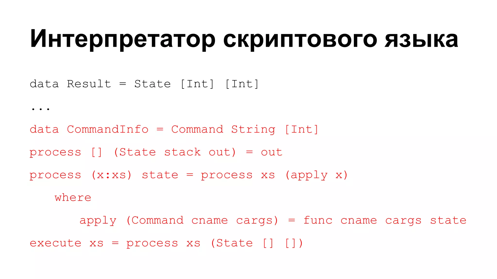 Интерпретатор скриптового языка
data Result = State [Int] [Int]
...
data CommandInfo = Command String [Int]
process [] (State stack out) = out
process (x:xs) state = process xs (apply x)
where
apply (Command cname cargs) = func cname cargs state
execute xs = process xs (State [] [])

 