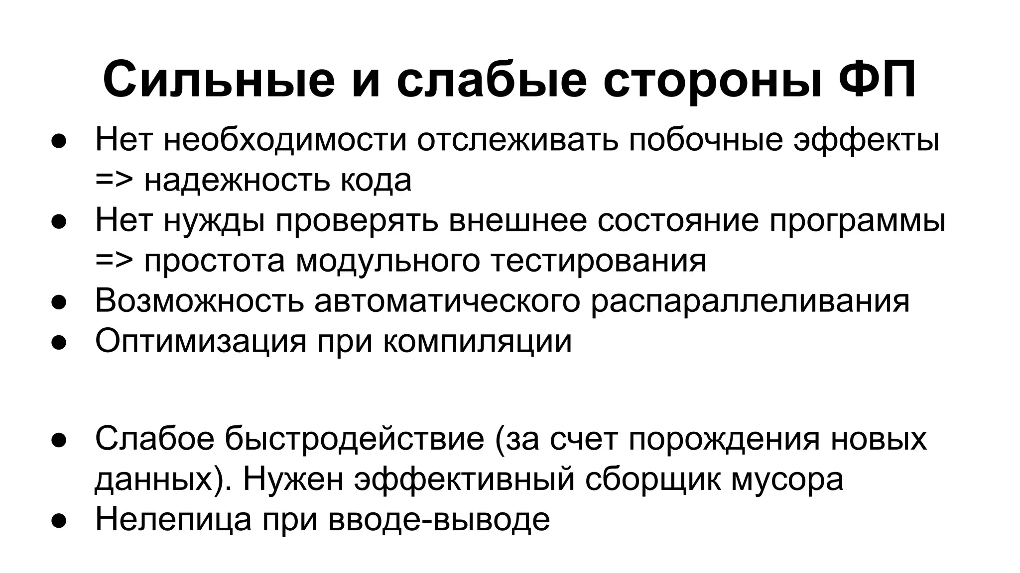 Сильные и слабые стороны ФП
● Нет необходимости отслеживать побочные эффекты
=> надежность кода
● Нет нужды проверять внешнее состояние программы
=> простота модульного тестирования
● Возможность автоматического распараллеливания
● Оптимизация при компиляции
● Слабое быстродействие (за счет порождения новых
данных). Нужен эффективный сборщик мусора
● Нелепица при вводе-выводе

 