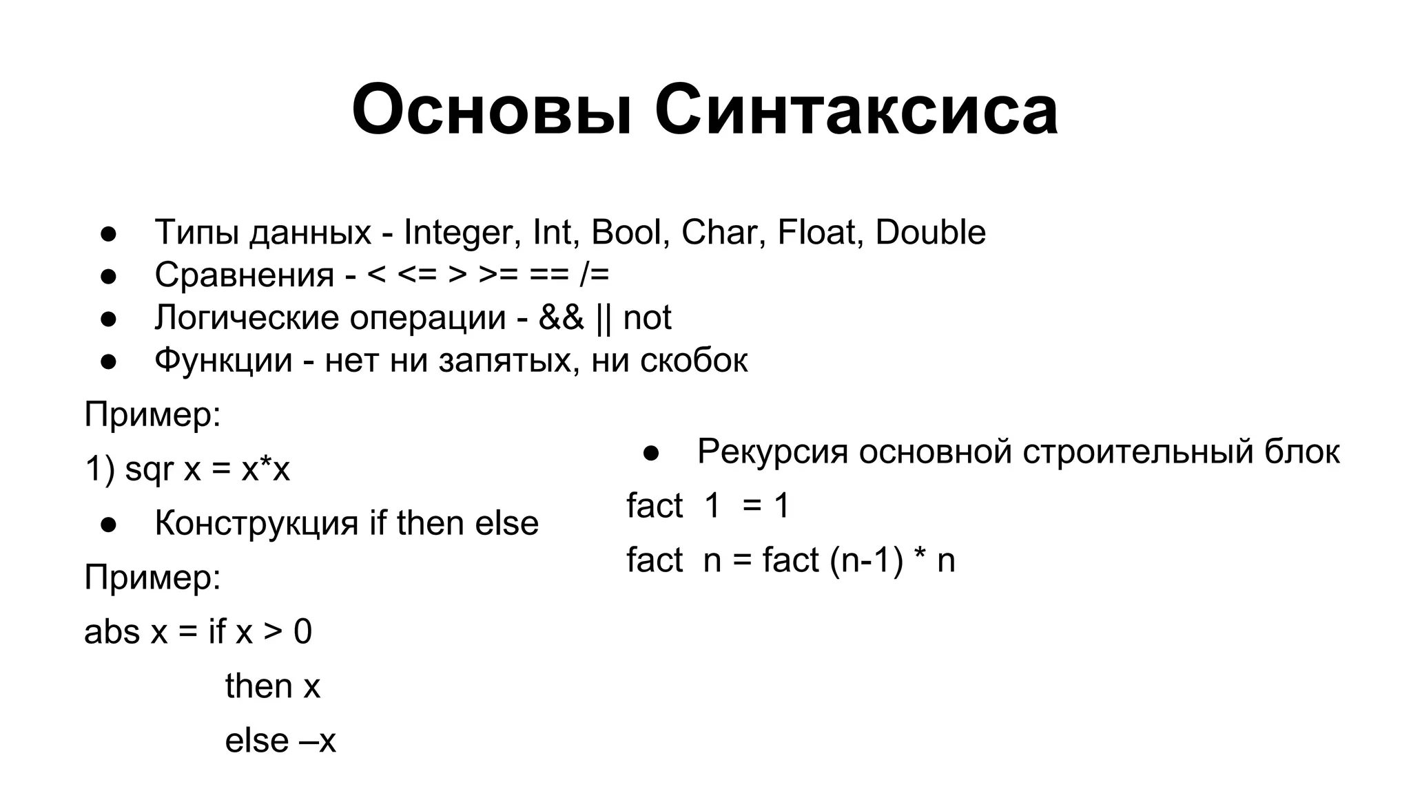 Основы Синтаксиса
●
●
●
●

Типы данных - Integer, Int, Bool, Char, Float, Double
Сравнения - < <= > >= == /=
Логические операции - && || not
Функции - нет ни запятых, ни скобок

Пример:
1) sqr x = x*x
●

Конструкция if then else

●

Рекурсия основной строительный блок

fact 1 = 1
fact n = fact (n-1) * n

Пример:
abs x = if x > 0
then x
else –x

 