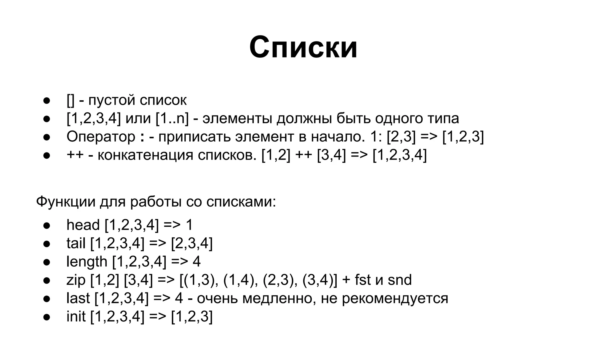 Списки
●
●
●
●

[] - пустой список
[1,2,3,4] или [1..n] - элементы должны быть одного типа
Оператор : - приписать элемент в начало. 1: [2,3] => [1,2,3]
++ - конкатенация списков. [1,2] ++ [3,4] => [1,2,3,4]

Функции для работы со списками:
●
●
●
●
●
●

head [1,2,3,4] => 1
tail [1,2,3,4] => [2,3,4]
length [1,2,3,4] => 4
zip [1,2] [3,4] => [(1,3), (1,4), (2,3), (3,4)] + fst и snd
last [1,2,3,4] => 4 - очень медленно, не рекомендуется
init [1,2,3,4] => [1,2,3]

 