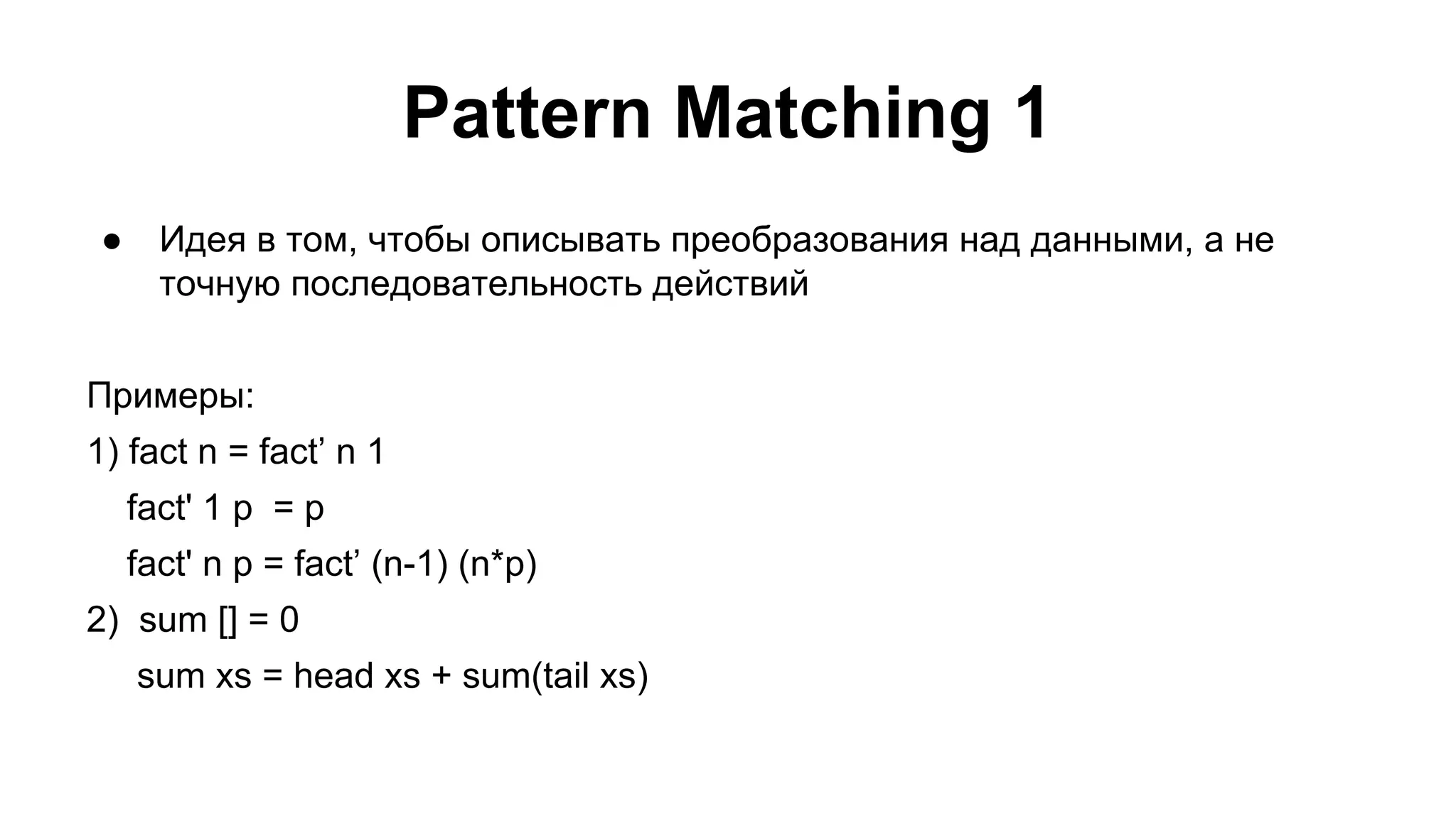 Pattern Matching 1
●

Идея в том, чтобы описывать преобразования над данными, а не
точную последовательность действий

Примеры:
1) fact n = fact’ n 1
fact' 1 p = p
fact' n p = fact’ (n-1) (n*p)
2) sum [] = 0
sum xs = head xs + sum(tail xs)

 