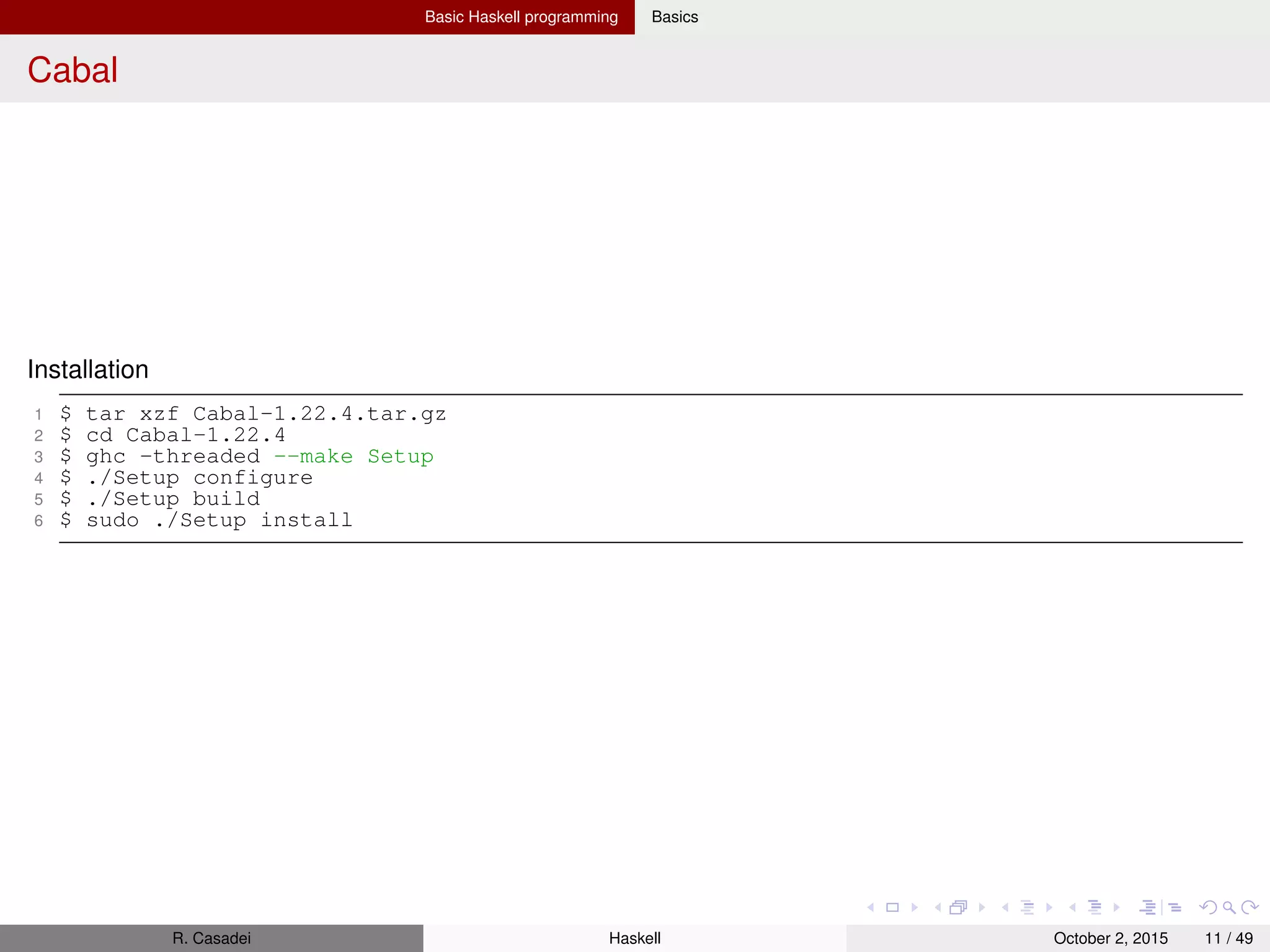 Basic Haskell programming Basics
Cabal: create packages
Creating a package (mypkg)
1 Create a ﬁle mypkg.cabal
1 Name: mypkg -- Package name must be unique
2 Version: 0.1
3 Synopsis: My nice package
4 Description:
5 This package is intended for..
6 ..and..
7 Author: Real World Haskell
8 Maintainer: aaa@bbb.cc
9
10 library
11 Exposed-Modules: MyModule1
12 MyModule2
13 Build-Depends: base >= 2.0 -- "base" contain core Haskell modules
2 Create a setup ﬁle Setup.hs
1 #!/usr/bin/env runhaskell
2 import Distribution.Simple
3 main = defaultMain
3 Conﬁgure, build, and install
1 $ runghc Setup configure -- CONFIGURE
2 $ runghc Setup build -- BUILD
3 $ sudo runghc Setup install -- INSTALL
4 $ ghc-pkg list | grep mypkg -- Check for presence
R. Casadei Haskell July 20, 2016 11 / 49
 