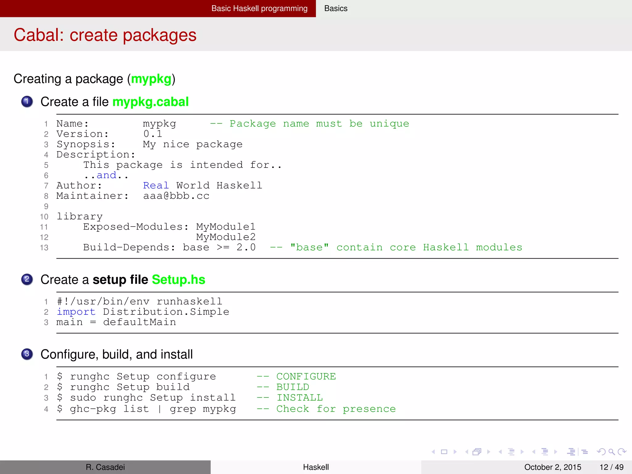 Basic Haskell programming Basics
Literate programming in Haskell2
Basics
The idea: “The main idea is to regard a program as a communication to human beings rather than as a
set of instructions to a computer” (D. Knuth)
In practice, we need to distinguish between code portions and non-code portions
A literate program has extension .lhs
Two styles
1 Bird style: source code lines are prepended with >
1 Here’s my code:
2
3 > add x y = x + y
4 > succ = add 1
5
6 I am a literate programmer.
2 Latex style: source code is sorrounded with begin{code} and end{code}
2
https://wiki.haskell.org/Literate_programming
R. Casadei Haskell July 20, 2016 12 / 49
 
