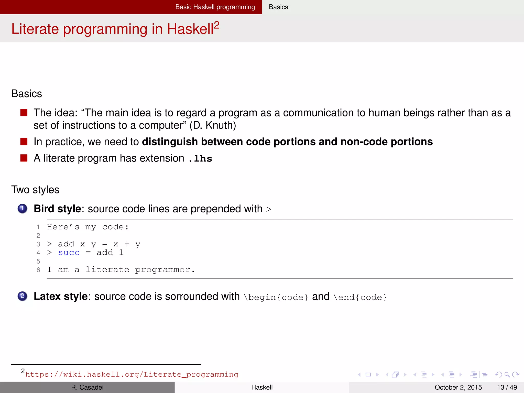 Basic Haskell programming Basics
Basics: ghci, arithmetic, Boolean logic, strings, chars, lists
Boolean values: True, False
:info (+) from ghci tells you the signature of the + operator, its precedence level, and its
associativity (in this case, infixl, so left-associative)
1 -- Arithmetic
2 2^3^2 -- 512 = 2^9 = (^) is right associative
3 1^pi -- Error, (^) can only raise to an int value
4 1**pi -- 1.0
5 (/) 7 3 -- 2.333333333 (prefix form)
6
7 -- Boolean logic and equivalence
8 7 == 7.0 -- True
9 False || (7 /= 7.0) || not True -- False
10
11 -- ghci
12 ghci> it -- False, in ghci ’it’ refers to last evaluated expr
13 ghci> let e = exp 1 -- Introduces a variable
14 ghci> :type 7 -- 7 :: Num a => a
15 ghci> :type 7.0 -- 7.0 :: Fractional a => a
16 ghci> :type pi -- pi :: Floating a => a
17 ghci> :module + Data.Ratio
18 ghci> let z = 3%2 + 1 -- (z = 5 % 2) :: Ratio Integer
19
20 -- Strings/chars/lists
21 "hello" == [’h’,’e’,’l’,’l’,’o’] -- True (A string is a list of chars)
22 ’a’ : "bc" -- "abc" (list cons)
23 "" == [] -- True (empty list is synonym for nil)
24 "foo" ++ "bar" -- "foobar" (list concatenation)
25
26 -- List comprehension
27 [(x,y) | x <- [1..3], (mod x 2) /= 0, y <- [0..1]] -- [(1,0),(1,1),(3,0),(3,1)]
R. Casadei Haskell July 20, 2016 13 / 49
 