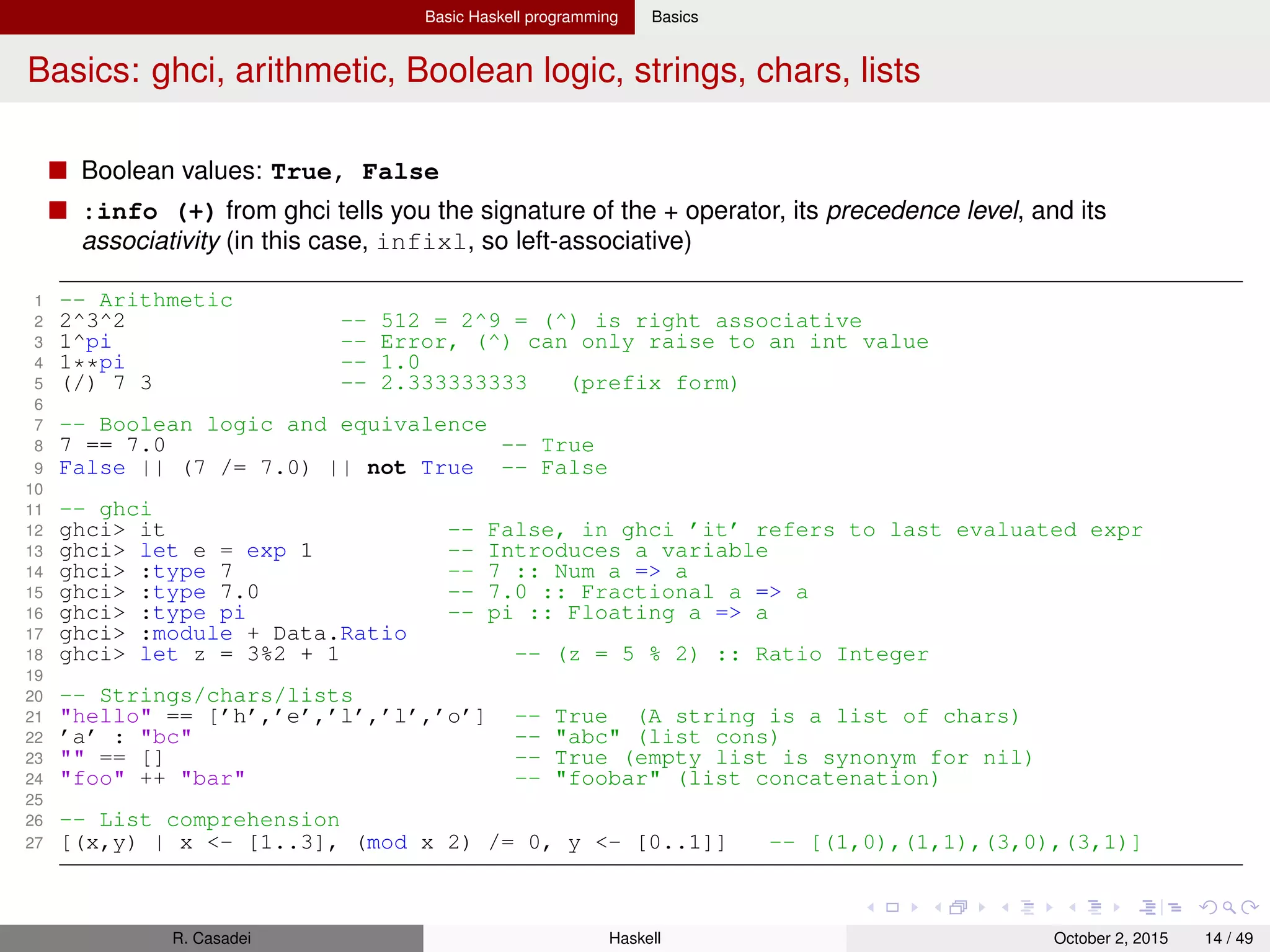 Basic Haskell programming Basics
Basics: functions I
Currying is converting a function that accepts n args to a function that accepts a single arg
When we pass to a function fewer args than it accepts, we call it a partial application of the function
Strict function: one that, when applied to a non-terminating expr, also fails to terminate
Lazy evaluation: impl of normal-order reduction where expressions are evaluated by need
With lazy evaluations, functions become non-strict
In a language that uses strict evaluation, the args to a function are evaluated before the function is
applied. Instead, Haskell has non-strict evaluation: expressions passed to a function become thunks
that will be evaluated by-need (lazily)
1 let lst = [1,2, (error "ops"), 4,5]
2 head lst -- 1
3 drop 3 lst -- [3,4]
4 lst -- [1,2,*** Exception: ops
Closure: function + referencing environment
Higher-order functions accepts functions as arguments and/or return functions as values
Lambdas are anonymous functions
Partial functions are functions deﬁned only for a subset of valid inputs, whereas we call total
functions those that return valid results over their entire input domain
R. Casadei Haskell July 20, 2016 14 / 49
 