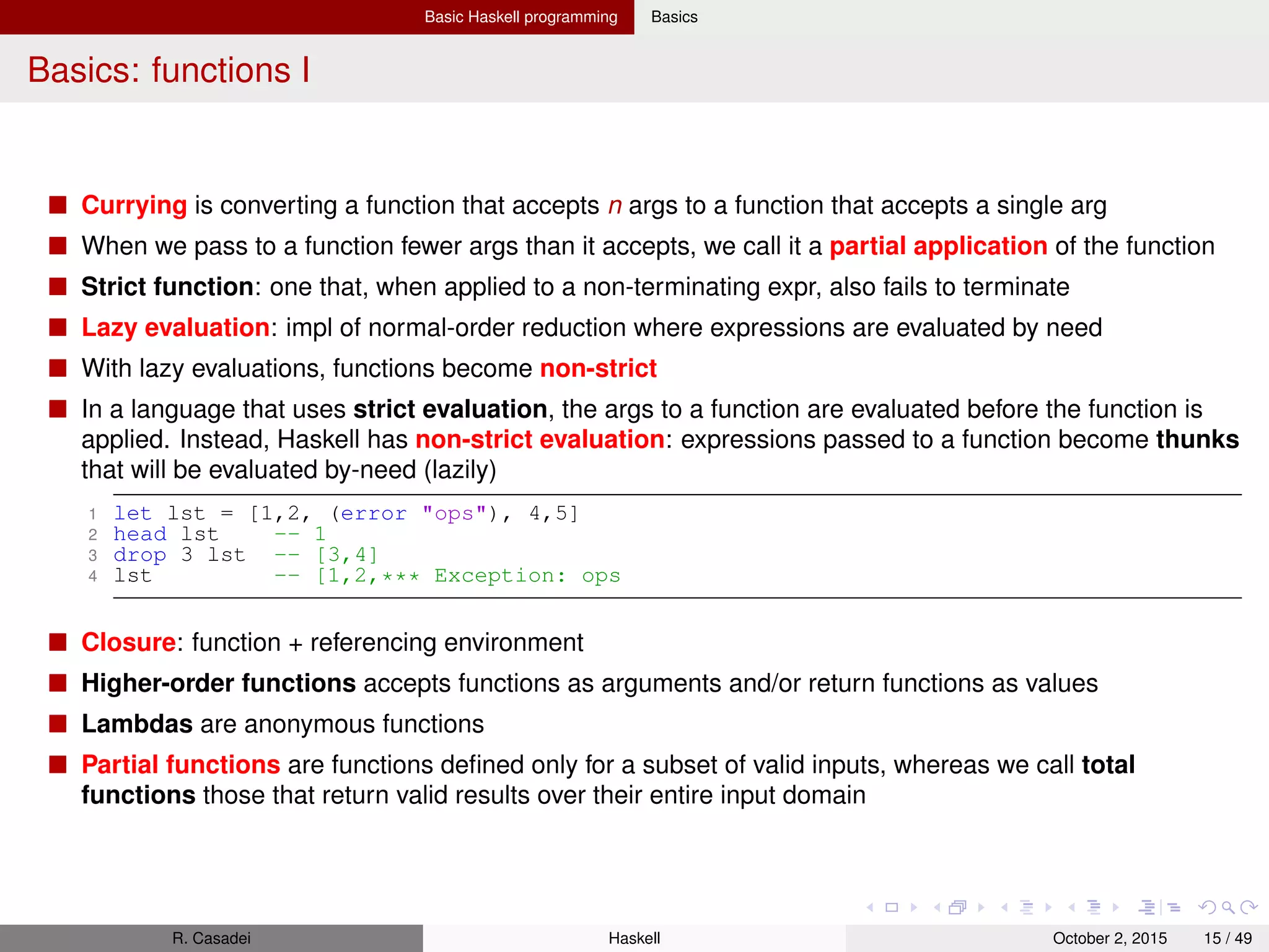 Basic Haskell programming Basics
Basics: functions II
1 -- In ghci, to declare a function you have to use ’let’
2 ghci> let fac n | n==0 = 1 | otherwise = n * fac (n-1) -- GUARDS
3 ghci> let { fac2 0 = 1; fac2 n = n * fac (n-1) } -- MULTIPLE CASES
4
5 -- Function declaration in a Haskell module
6 fac 0 = 1
7 fac n | n>0 = n * fac(n-1)
8 fac -5 -- Exception: non-exhaustive pattern in function fac2
9
10 -- Currying
11 add (x, y) = x + y -- (UNCURRIED) ’add’ takes ONE arg, which is a 2-elem tuple
12 prod x y = x * y -- (CURRIED)
13 double = prod 2
14
15 -- Higher-order functions
16 foldr f init [] = init
17 foldr f init (x:xs) = f x (foldr f init xs)
18 foldr (+) 0 (1..10) -- 55
19
20 ones = 1 : ones -- Non-terminating expr, but fun is NON-STRICT thanks to lazy eval
21 take 3 ones -- [1,1,1]
22 numsfrom x = x : numsfrom(x+1)
23
24 -- Anonymous functions (lambda abstractions)
25 (x y -> x + y) 5 3 -- 8
26 ghci> let mean3 = x y z -> (x+y+z)/3
27
28 -- Closures
29 ghci> 7 -- 7
30 ghci> let f x = it + x
31 ghci> f 10 -- 17
32 ghci> f 10 -- 17 (of course, there’s immutability)
R. Casadei Haskell July 20, 2016 15 / 49
 