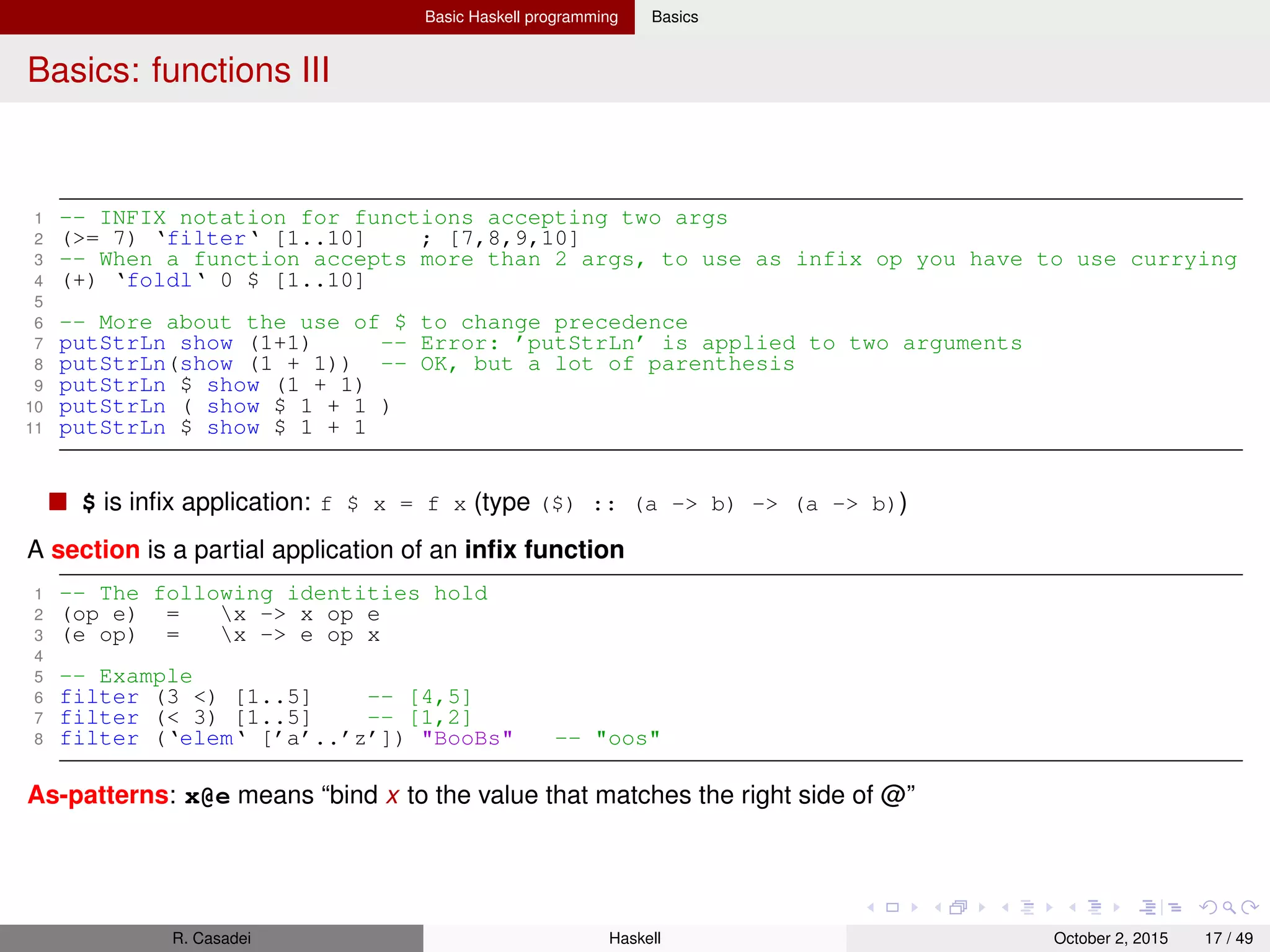 Basic Haskell programming Basics
Basics: functions IV
1 suffixes xs@(_:xs’) = xs : suffixes xs’;
2 suffixes _ = []
3
4 -- Compare with the version without as-pattern
5 suffixesLong (x:xs) = (x:xs) : suffixesLong xs
6 suffixesLong _ = []
7 -- Note that (x:xs) is copied in the function body => a new node allocation
Function composition
1 capCount = length . filter (Data.Char.isUpper . head) . words
2
3 capCount "Real World Haskell" -- 3
R. Casadei Haskell July 20, 2016 17 / 49
 