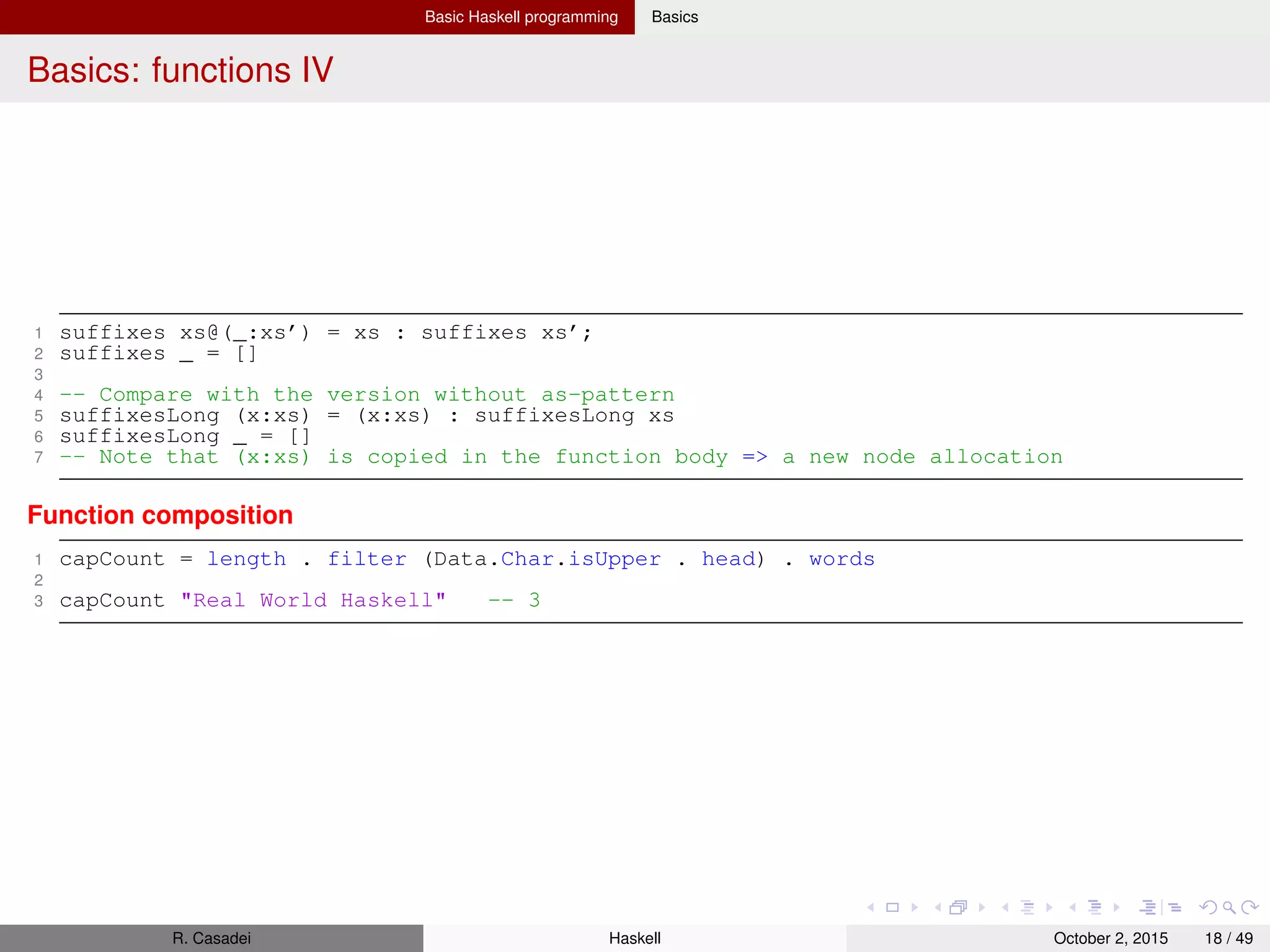 Basic Haskell programming Basics
Lazy evaluation in Haskell I
Notes taken from https://hackhands.com/lazy-evaluation-works-haskell/
Expressions
1 square x = x * x
2 square (1+2) -- We can eval it by replacing square’s LHS with its RHS while substituting x
3 -- (1+2) * (1+2) --> 3 * (1+2) --> 3 * 3 --> 9 (Evaluation trace)
Note that (1 + 2) has been evaluated twice, even though we know the two (1 + 2) are actually the same expression. To
avoid this unnecessary duplication, we use a method called graph reduction
Every function corresponds to a reduction rule
Above, circle x is a subgraph. Notice how both args of (∗) point to same subgraph. Sharing a subgraph in this way is
the key to avoiding duplication
Any subgraph that matches a rule is called a reducible expression (or redex for short)
R. Casadei Haskell July 20, 2016 18 / 49
 