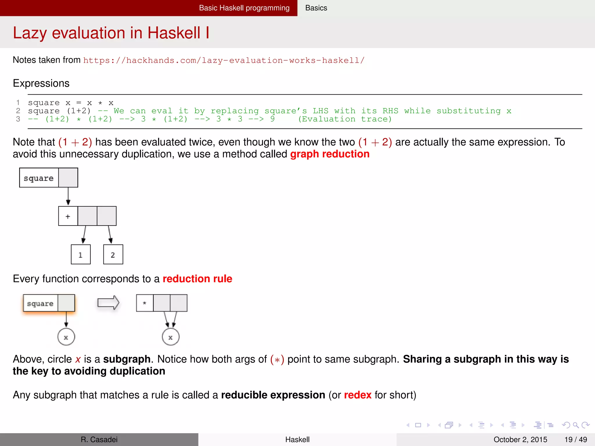 Basic Haskell programming Basics
Lazy evaluation in Haskell II
Whenever we have a redex, we can reduce it.
Whenever an expression (graph) does not contain any redexes, there is nothing we can reduce anymore and we say it is in
normal form. Actually there are other 2 requirements: the graph must be also ﬁnite and acyclic
Note: also expressions created out of data constructors are in normal form, e.g., 1:2:3:[]
1 ones = 1 : ones -- Has NO redexes, but it’s NOT in normal form because of the cycle
In Haskell, we usually don’t evaluate all the way down to normal form. Rather, we often stop once the graph has reached
weak head normal form (WHNF). We say that a graph is in WHNF if its topmost node is a constructor
Any graph that is not in WHNF is called an unevaluated expression (or thunk)
The graph of ones is in WHNF
See next Figure: left node is a redex (and a thunk), but the graph is in WHNF
R. Casadei Haskell July 20, 2016 19 / 49
 