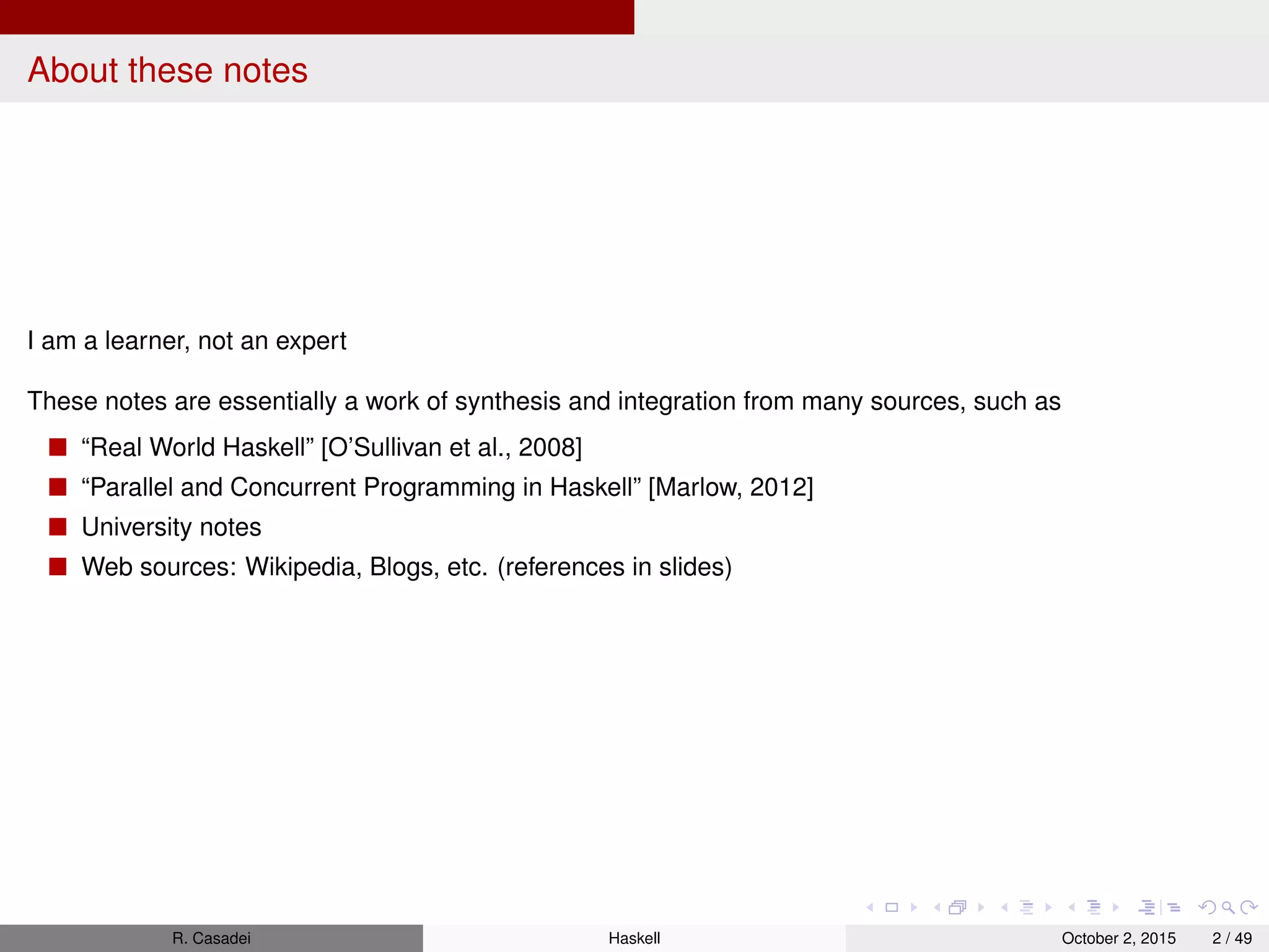 About these notes
I am a learner, not an expert
These notes are essentially a work of synthesis and integration from many sources, such as
“Real World Haskell” [O’Sullivan et al., 2008]
“Parallel and Concurrent Programming in Haskell” [Marlow, 2012]
University notes
Web sources: Wikipedia, Blogs, etc. (references in slides)
R. Casadei Haskell July 20, 2016 2 / 49
 