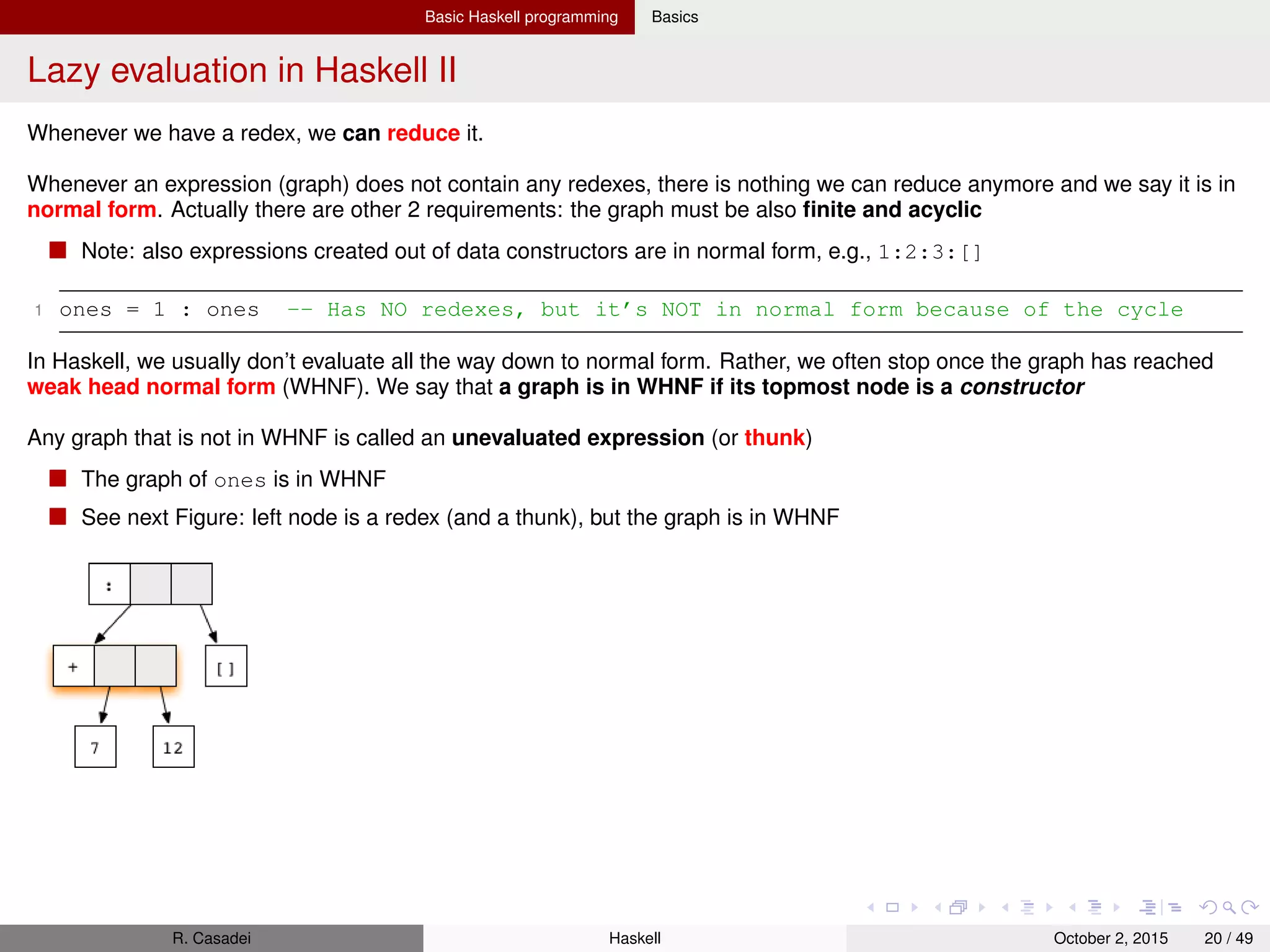 Basic Haskell programming Basics
Lazy evaluation in Haskell III
When an expression contains multiple redexes, we have multiple options about the reduction order
Eager evaluation: eval function args to normal form before reducing the function application itself
Lazy evaluation: tries to reduce the topmost function application ﬁrst
For that, some function arguments may need to be evaluated, but only as far as necessary
In general, a normal form obtained by lazy evaluation never differs from the result obtained by performing eager
evaluation on the same expression, so in that sense, it doesn’t matter in which order we reduce expressions.
However, lazy evaluation uses fewer reduction steps, and it can deal with some cyclic (inﬁnite) graphs that eager
evaluation cannot
Textual representation of trace reductions (using Haskell syntax)
We have to indicate shared expressions by giving them a name using the let keyword
1 square (1+2) ==> let x = (1+2) in x*x ==> let x = 3 in x*x => 9
2 (’H’ == ’i’) && (’a’ == ’m’) ==> False && (’a’ == ’m’) ==> False
3 -- No shared expressoion in latter evaluation
R. Casadei Haskell July 20, 2016 20 / 49
 