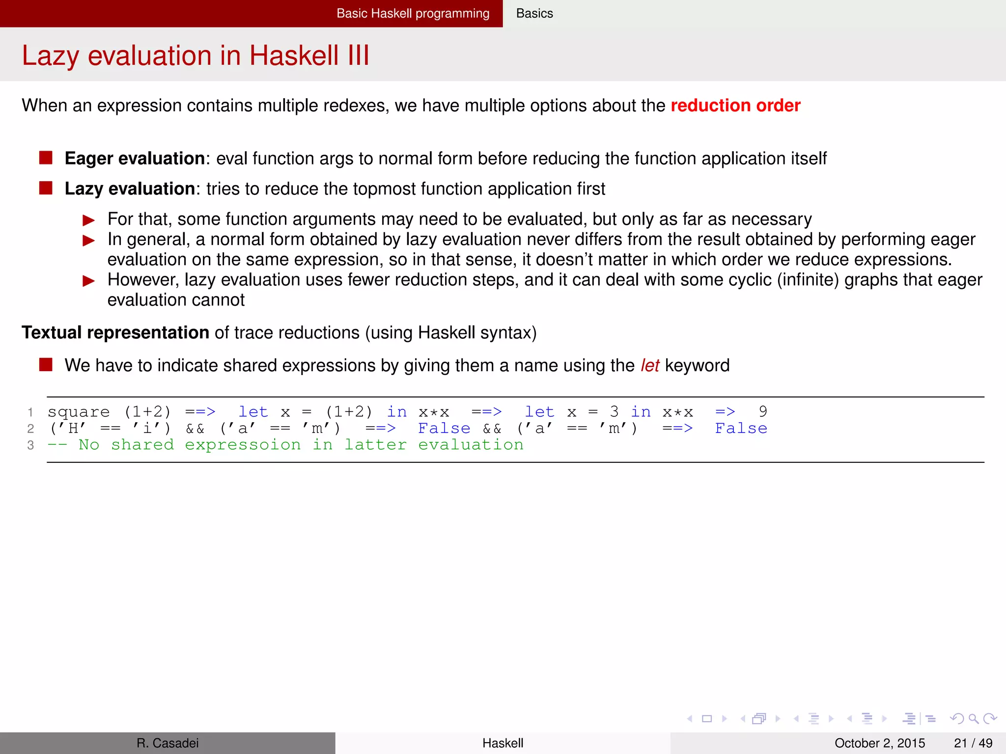 Basic Haskell programming Basics
Lazy evaluation in Haskell IV
Time complexity
With eager evaluation, for every function application, we add the time needed to evaluate the arguments to the time
needed to evaluate the function body
Theorem: Lazy evaluation never performs more evaluation steps than eager evaluation.
That said, the implementation of lazy evaluation does incur a certain administrative overhead
Space complexity
An expression uses as much memory as its graph contains nodes
So, when a scenario such as ((((0 + 1) + 2) + 3) + 4) grows out of hand, we get a space leak
The solution is to take control of the evaluation process and make sure that the expression is evaluated sooner (see
about seq next)
In the case of foldl (+) 0 [1..1000000] we have to make sure that the accumulating param is always in WHNF
R. Casadei Haskell July 20, 2016 21 / 49
 