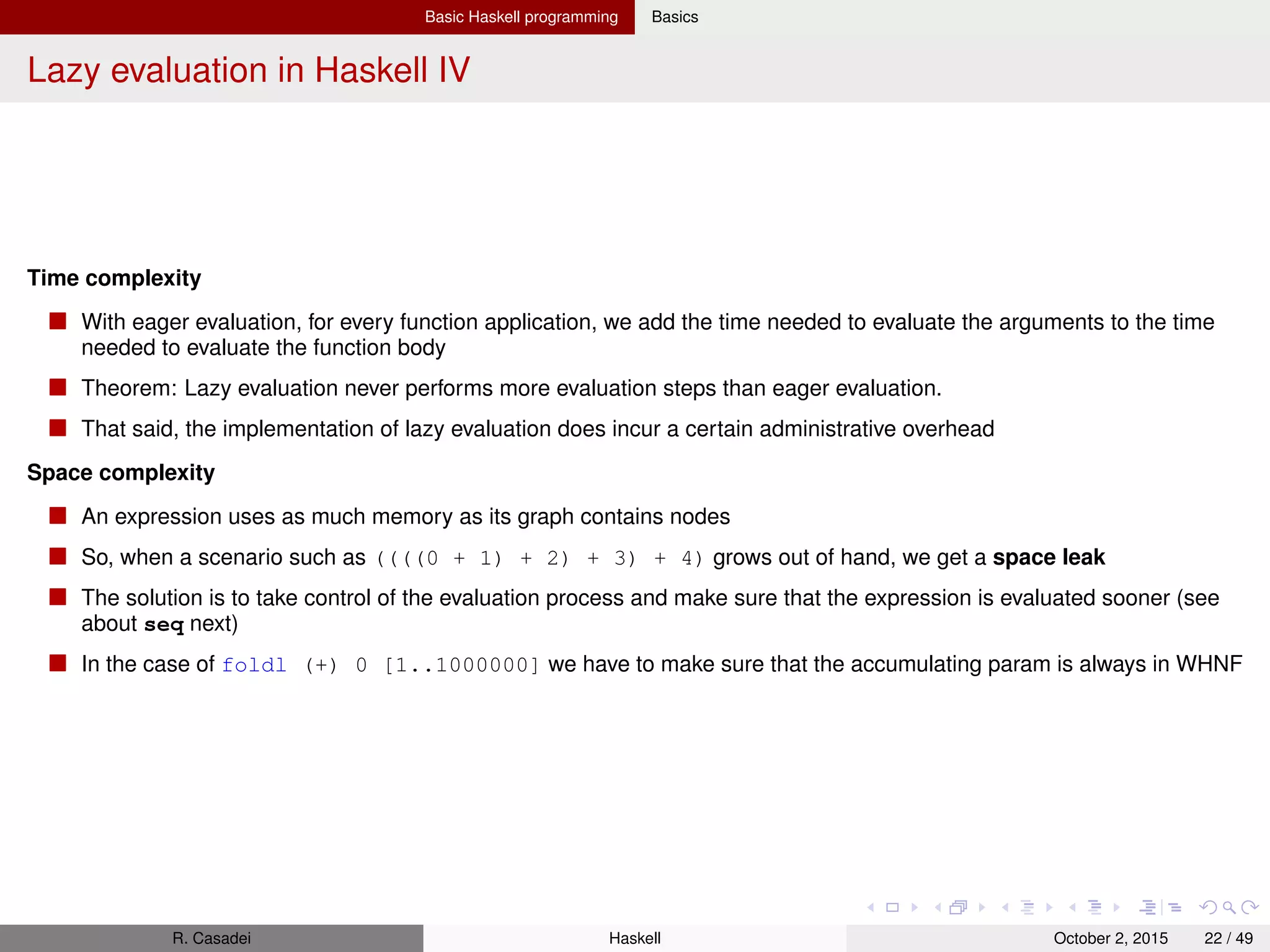 Basic Haskell programming Basics
Space leaks and strict evaluation I
foldl vs. foldr vs. foldl’ 3
1 foldr (+) 0 [1..1000000]
2 ==> 0 + (1 + (2 + (3 + (...(1000000)))..))))
The problem is that (+) is strict in both of its arguments. This means that both arguments must be fully evaluated
before (+) can return a result.
So to evaluate 1 + (...) , 1 is pushed on the stack. Then the same for 2 + (...), for 3 + (...), etc., where 2,3, etc., are
pushed on the stack. Thus we may get a stack overﬂow
Issue: the chain of (+)’s can’t be made smaller (reduced) until the very last moment, when it’s already too late.
We can’t reduce it as the chain doesn’t contain an expr which can be reduced (a redex, for reducible expression.) If it
did, we could reduce that expr before going to the next element.
We can introduce a redex by forming the chain in another way, using foldl – in (((..(((0 + 1) + 2) + 3)...) we can
calculate 0 + 1 before calculating the next sum
R. Casadei Haskell July 20, 2016 22 / 49
 