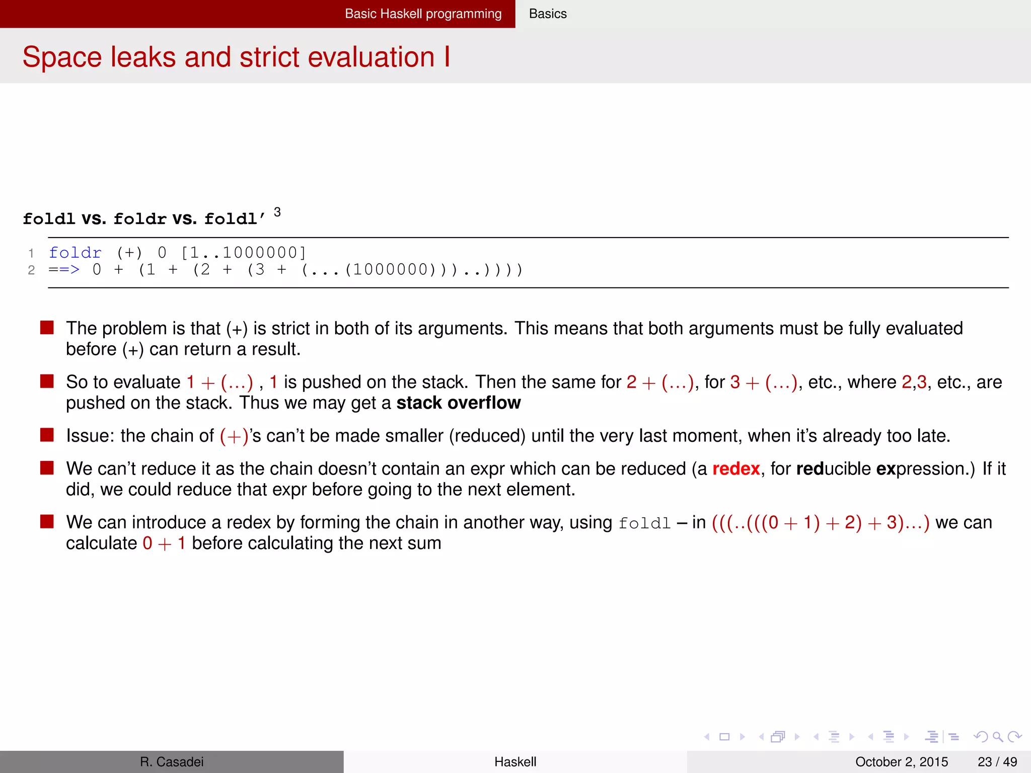 Basic Haskell programming Basics
Space leaks and strict evaluation II
1 foldl (+) 0 [1..1000000]
2
3 ==> let z1 = 0 + 1
4 z2 = z1 + 2
5 z3 = z2 + 3
6 z4 = z3 + 4
7 ...........
8 z999999 = z999998 + 999999
9 in foldl (+) z999999 [1000000] -->
10
11 ==> let { z1 = 0 + 1; ...; z1000000 = z999999 + 1000000 } in z1000000
12
13 -- Now, to evaluate z1000000, a large chain of +’s will be created
14
15 ==> let z1 = 0 + 1
16 in ((((((((z1 + 2) + 3) + 4) + 5) + ...) + 999997) + 999998) + 999999) + 1000000
17
18 ==> (((((((((0 + 1) + 2) + 3) + 4) + 5) + ...) + 999997) + 999998) + 999999) + 1000000
19
20 -- Now we can actually start reducing
21 ==> ((((((((1 + 2) + 3) + 4) + 5) + ...) + 999997) + 999998) + 999999) + 1000000
22 ........................................................................
23 ==> (499998500001 + 999999) + 1000000 -->
24 ==> 499999500000 + 1000000 -->
25 ==> 500000500000
You see that the redexes are created (z1, z2, ...), but instead of being directly reduced, they are allocated on the heap
Note that your heap is only limited by the amount of memory in your system (RAM and swap)
The problem starts when we ﬁnally evaluate z1000000: we must evaluate z1000000 = z999999 + 1000000 (a huge
thunk), so 1000000 is pushed on the stack, and so on.. until a stack overﬂow exception
But this is exactly the problem we had in the foldr case — only now the chain of (+)’s is going to the left instead of the
right. So why doesn’t the chain reduce sooner than before?
R. Casadei Haskell July 20, 2016 23 / 49
 