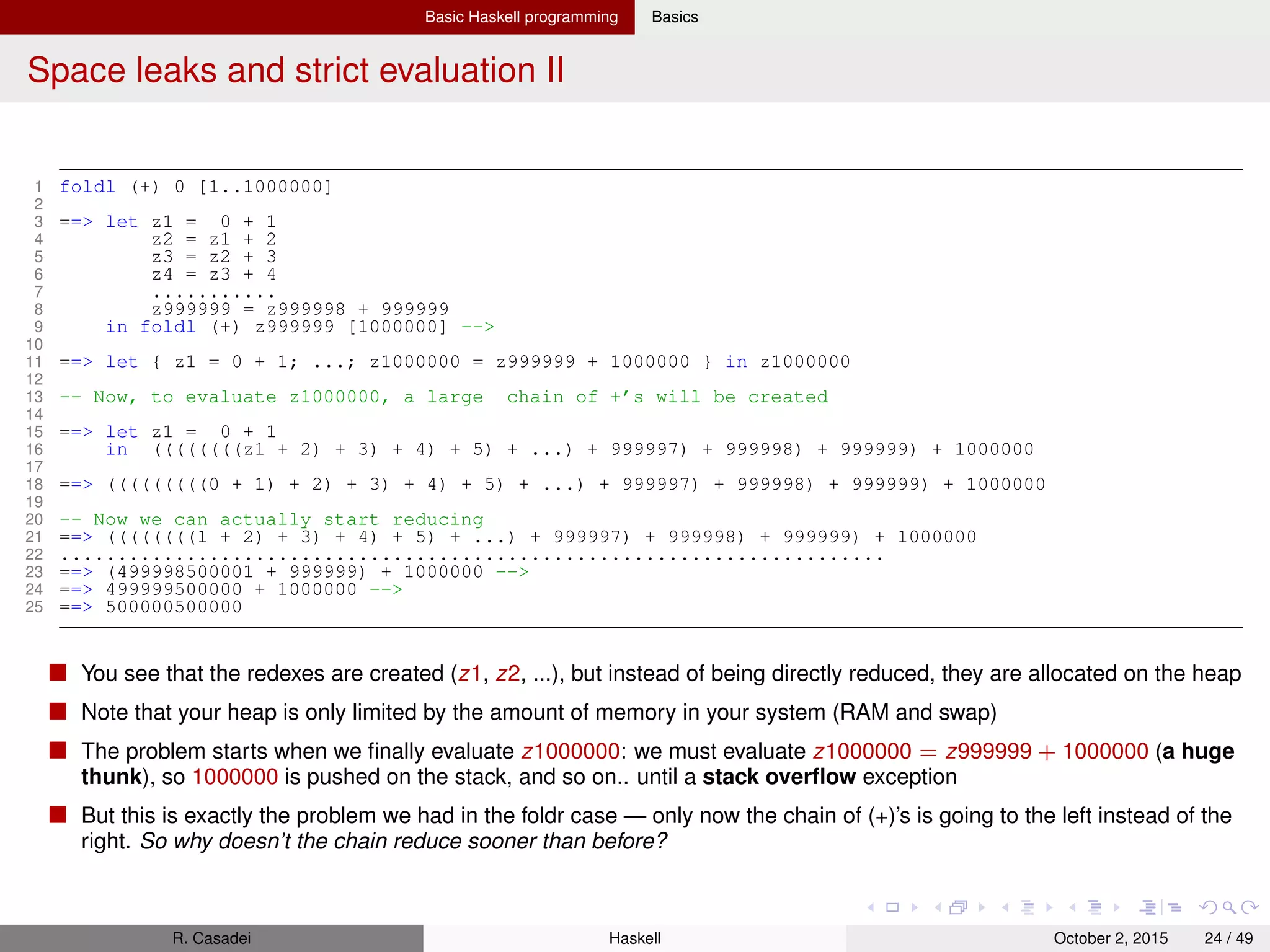 Basic Haskell programming Basics
Space leaks and strict evaluation III
It’s because of GHC’s lazy reduction strategy: expressions are reduced only when they are actually needed (i.e.,
topmost function application are reduced ﬁrst). As the outer-left-most redexes are reduced ﬁrst, the inner z1, z2, ...
redexes only get reduced when the foldl is completely gone.
We somehow have to tell the system that the inner redex should be reduced before the outer. Fortunately this is possible
with the seq function
1 seq :: a -> b -> b
seq is a function that when applied to x and y will ﬁrst reduce x (i.e., forces its evaluation) and then return y
The idea is that y references x so that when y is reduced x will not be a big unreduced chain anymore.
1 foldl’ f z [] = z
2 foldl’ f z (x:xs) = let z’ = z ‘f‘ x
3 in seq z’ $ foldl’ f z’ xs
4
5 foldl (+) 0 [0..1000000]
6 ==> foldl’ (+) 0 [1..1000000]
7 ==> let a’ = 0 + 1 in seq a’ (foldl’ (+) a’ [2..100]) -->
8 .............................
9 ==> foldl’ (+) 10 [5..1000000]
10 .............................
11 ==> foldl’ (+) 500000500000 []
12 ==> 500000500000
foldl vs. foldl’
foldl’ more efﬁcient than foldl because the former doesn’t build a huge thunk
If the combining function is lazy in the ﬁrst argument, foldl may happily return a result where foldl’ hits an
exception
R. Casadei Haskell July 20, 2016 24 / 49
 