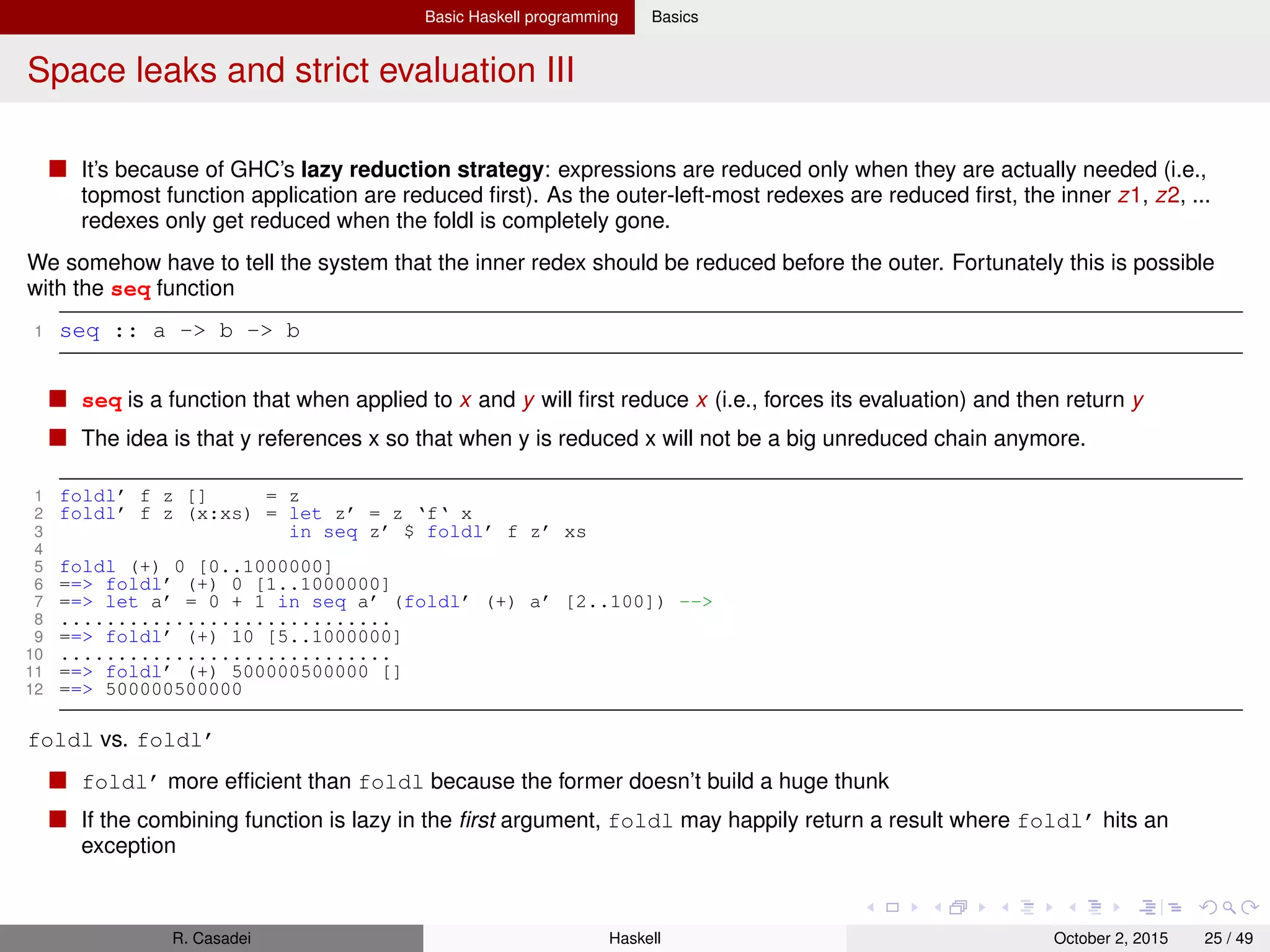 Basic Haskell programming Basics
Space leaks and strict evaluation IV
1 let and x y = y && x
2 foldl (and) True [undefined,False] -- False
3 Data.List.foldl’ (and) True [undefined,False] -- *** Exception: Prelude.undefined
The involved seq function does only evaluate the top-most constructor. If the accumulator is a more complex object,
then fold’ will still build up unevaluated thunks. You can introduce a function or a strict data type which forces the
values as far as you need. Failing that, the "brute force" solution is to use deepseq
Rules of thumbs for folds 4
foldr is commonly the right fold to use, in particular when transforming foldables into lists with related elements in
the same order, while foldl’ conceptually reverses the order of the list
foldl’ often has much better time and space performance than a foldr would
So you should pick foldl’ when
1 When the input list is large (but deﬁnitely ﬁnite), you do not care about the implicit reversal, and you seek to
improve the performance of your code.
2 When you actually do want to reverse the order of the list, possibly along with other transformation
Foldl is rarely the right choice. It gives you the implicit reverse of fold, but without the performance gains of foldl’.
Only in rare cases it may yield better results than foldl’
Another reason that foldr is often the better choice is that the folding function can short-circuit, i.e., terminate
early by yielding a result which does not depend on the value of the accumulating parameter. Instead, the left
fold cannot short-circuit and is condemned to evaluate the entire input list
R. Casadei Haskell July 20, 2016 25 / 49
 