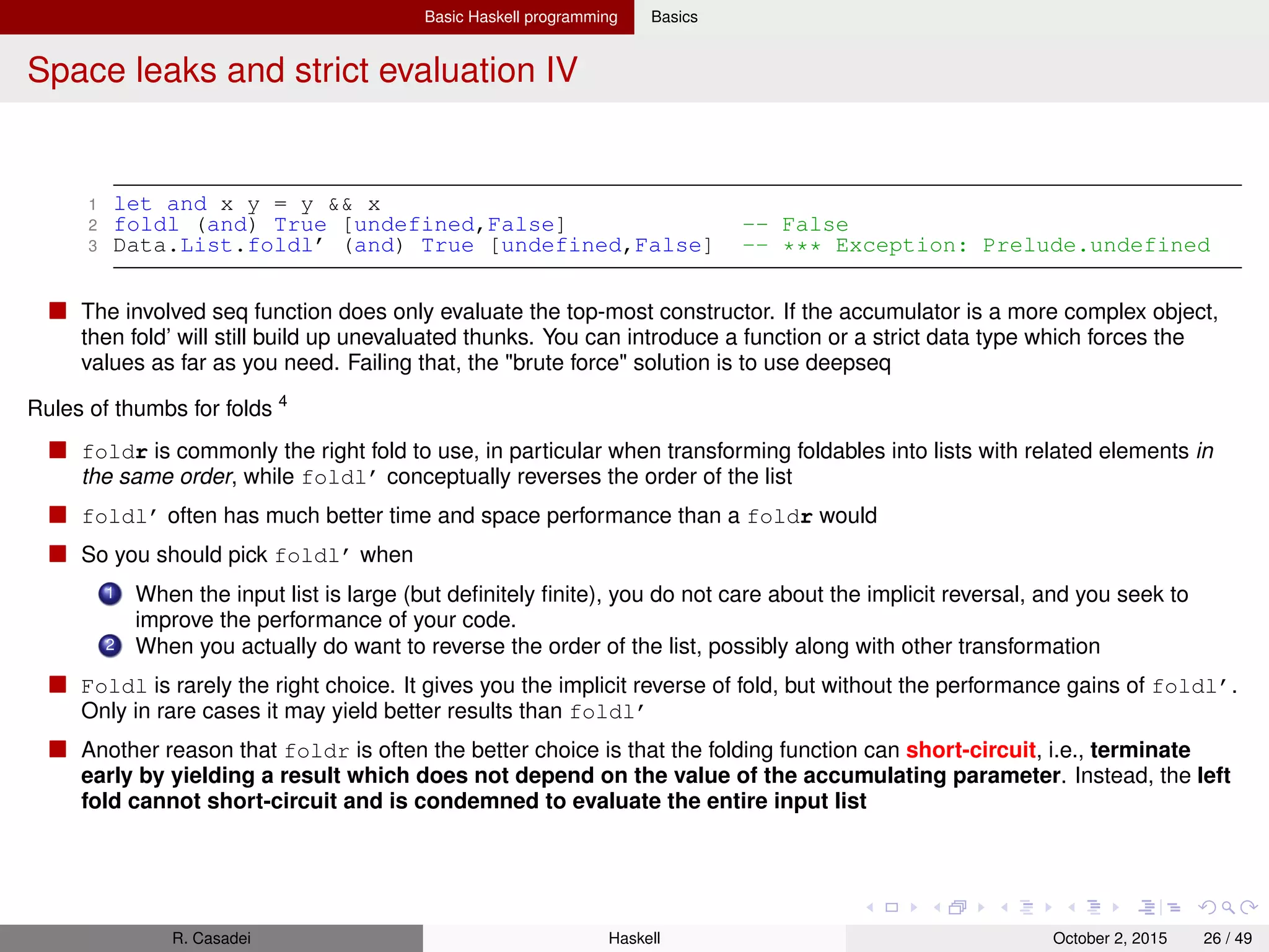 Basic Haskell programming Basics
Space leaks and strict evaluation V
1 ghci> :set +s -- Set to print time for expressions
2
3 trues = True : trues
4 t = False : take 10000000 trues
5 foldl (&&) True t -- False (3.39 secs, 507955768 bytes)
6 -- (((((((T && F) && T) && T) && ...)
7 foldr (&&) True t -- False (0.00 secs, 521384 bytes)
8 -- (T && (F && XXXXXXXXXXXX))
9 Data.List.foldl’ (&&) True t -- False (0.12 secs, 1133716 bytes)
10
11 t = take 10000000 trues ++ [False]
12 foldl (&&) True t -- False (3.36 secs, 926383156 bytes)
13 foldr (&&) True t -- False (0.58 secs, 160439692 bytes)
14 Data.List.foldl’ (&&) True t -- False (0.14 secs, 0 bytes)
3
http://wiki.haskell.org/Foldr_Foldl_Foldl’
4
Also see http://stackoverflow.com/questions/20356742/foldr-foldl-haskell-explanation
R. Casadei Haskell July 20, 2016 26 / 49
 