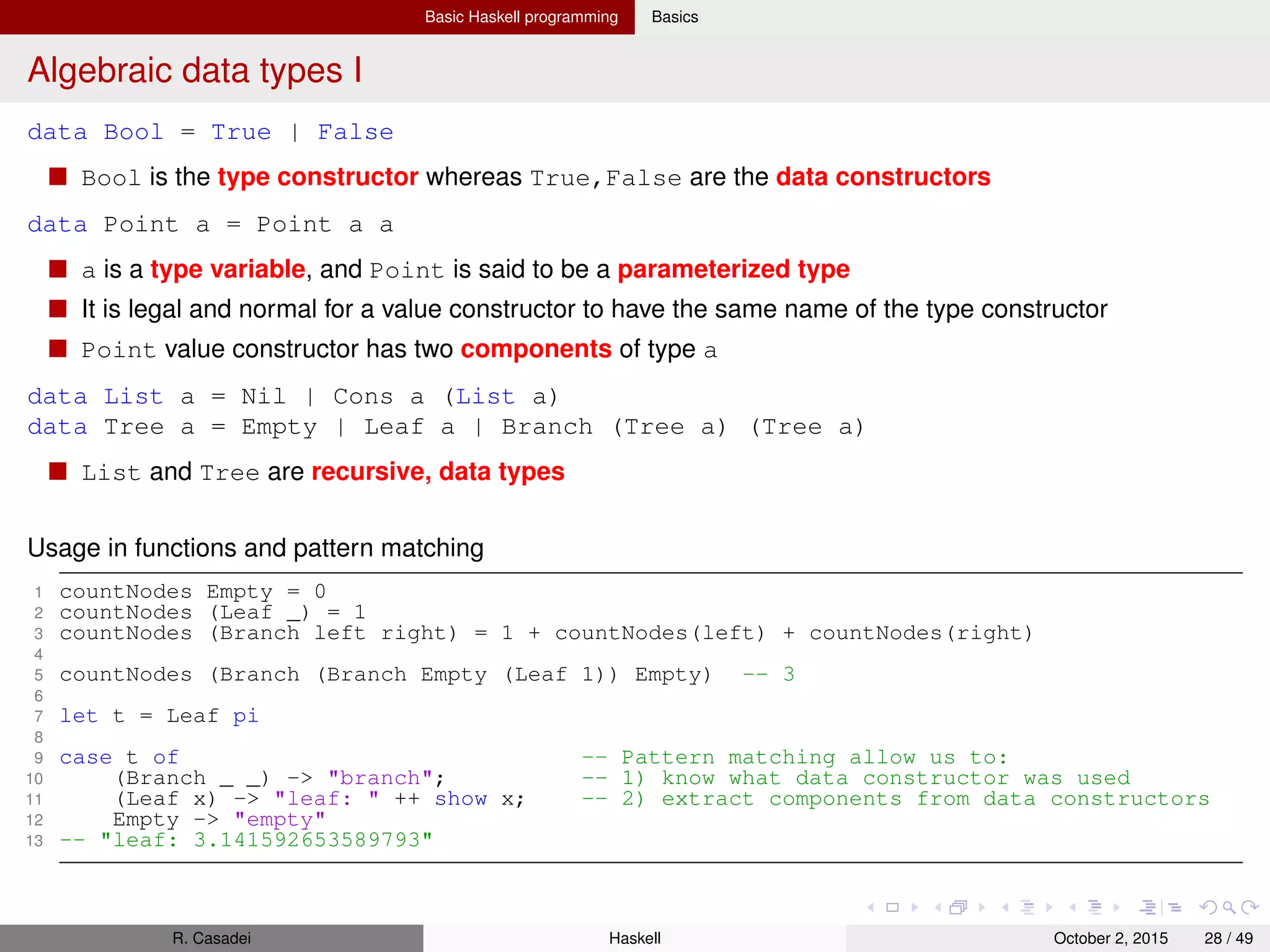 Basic Haskell programming Basics
Algebraic data types II
Algebraic data types vs. tuples
ADTs allow us to distinguish between otherwise identical pieces of information
Two tuples with elements of the same type are structurally identical, so they have the same type
Record syntax
Write accessor functions for each of a data type’s components can be repetitive and tedious
1 data Customer = Customer { name :: String, age :: Int } deriving(Show)
2 let c = Customer "Gigio" 22
3 let c2 = Customer { age = 22, name = "Gigio" } -- More verbose but clearer
4 name c -- "Gigio"
5 age c -- 22
Common ADTs
The Prelude deﬁnes a type Maybe which can be used to represent a value that could be either
present or missing
1 data Maybe a = Just a | Nothing
R. Casadei Haskell July 20, 2016 28 / 49
 