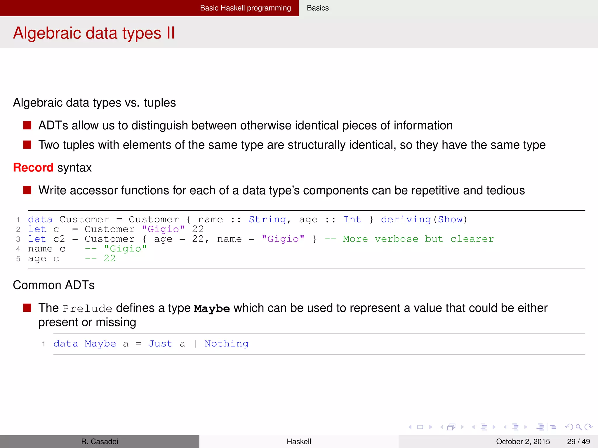 Basic Haskell programming Basics
Typeclasses I
Typeclasses allow us to deﬁne generic interfaces for a wide variety of types
Typeclasses deﬁne a set of functions that can have different implementations depending on the
type of data they are given
Consider the built-in Eq typeclass deﬁnition
1 class Eq a where
2 (==), (/=) :: a -> a -> Bool
3
4 x /= y = not (x == y)
5 x == y = not (x /= y)
6
7 -- Minimal complete definition requires (==) or (/=)
Declaration of typeclass instances
Types are made instances of a typeclass by implementing the functions necessary for that typeclass
1 data MyData a = ...
2
3 instance Eq MyData a where
4 (==) x y = ...
Important built-in typeclasses
Show is used to convert values of type a (member of Show) to Strings
1 show :: (Show a) => a -> String
R. Casadei Haskell July 20, 2016 29 / 49
 
