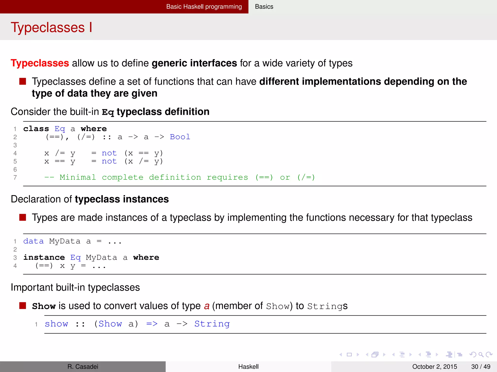 Basic Haskell programming Basics
Typeclasses II
Read is the opposite of Show: it takes a String, parse it, and return data in any type a that is member
of Read
1 read :: (Read a) => String -> a
Eq supports ==, /=
Ord supports <=, =>. Instances of Ord can be sorted by Data.List.sort
Notes
read and show can be used for implementing de/serialization of data structures
For many data types, Haskell compiler can automatically derive instances of Read, Show,
Bounded, Enum, Eq, Ord
1 data Color = Red | Green | Blue
2 deriving(Read, Show, Eq, Ord)
3
4 show Red -- "Red"
5 (read "Red") :: Color -- Red
6 (read "[Red,Red,Blue]") :: [Color] -- [Red,Red,Blue]
7 Data.List.sort [Blue, Green, Red] -- [Red, Green, Blue]
8 Red == Red -- True
9 Red < Blue -- True
R. Casadei Haskell July 20, 2016 30 / 49
 