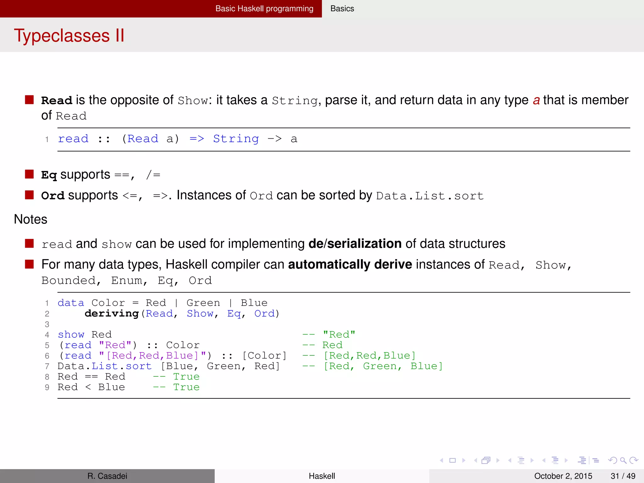 Basic Haskell programming Basics
Haskell’s Type System
Haskell has a strong, static type system and support for type inference
Strongness refers to how much a type system is permissive wrt expressions
Static because the compiler knows the type of every expression at compile-time
Haskell’s combination of strong and static typing makes it impossible for type errors to occur at runtime
In summary, strong and static type system makes Haskell safe while type inference make it concise
Composite data types are constructed from other type. Examples: lists, tuples
Haskell also supports polymorphic types (or parameterized types) via parametric polymorphism where
you can deﬁne types based on one or more type parameters
You can introduce type aliases via: type TCustomerName = String
Common types
Char: represents a Unicode char
Bool: with values True and False
Int: for signed, ﬁxed-width integer values (range depends on the system’s longest “native” integer)
Integer: signed int of unbounded size
Double (typically 64-bits wide), Float (narrower): for ﬂoating-point numbers
Function types, e.g.: take :: Int -> [a] -> [a]
Note that -> is right-associative: take :: Int -> ([a] -> [a]) (cf. with currying)
R. Casadei Haskell July 20, 2016 31 / 49
 