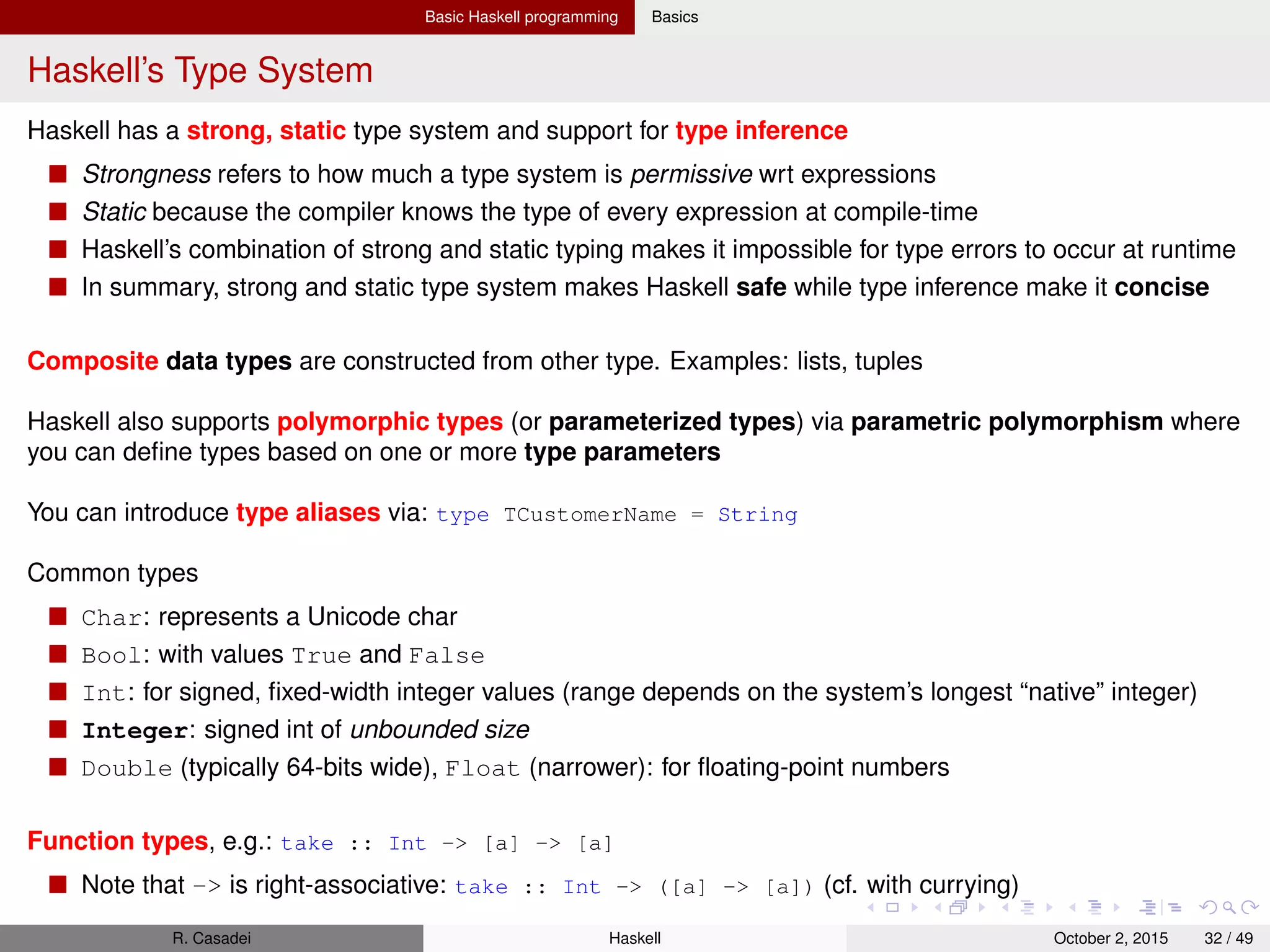 Basic Haskell programming Basics
Lists I
All standard list functions are deﬁned in the Data.List module
The Prelude re-export many of these functions (but not all)
1 1 : [] -- [1] (CONS)
2 "foo" : [1,2] -- Error: lists are homogeneous (cannot mix chars and ints)
3
4 null [] && null "" -- True ("" == [])
5 length [] -- 0
6 head [1..5] -- 1 (Exception on empty list)
7 tail [1..5] -- [2,3,4,5] (Exception on empty list)
8 last [1..5] -- 5
9 init [1..5] -- [1,2,3,4]
10
11 drop 4 [1..5] -- [5]
12 drop 100 [1..5] -- []
13 take 3 [1..5] -- [1,2,3]
14 take 0 [1..5] -- []
15 takeWhile (<3) [1..5] -- [1,2]
16 dropWhile (<3) [1..5] -- [3,4,5]
17 break (== 3) [1..5] -- ([1,2],[3,4,5]) "it tuples up the results of takeWhile"
18 span (/= 3) [1..5] -- ([1,2],[3,4,5]) "it tuples up the results of dropWhile"
19
20 [1..2] ++ [3..4] -- [1,2,3,4]
21 concat [ [1..2], [5], [7..8] ] -- [1,2,5,7,8]
22 reverse [1..5] -- [5,4,3,2,1]
23
24 -- For lists of Bools
25 and [True, False, True] -- False
26 or [False, False, True] -- True
27
28 all odd [1,3,5] -- True
29 any even [1..3] -- True
30
R. Casadei Haskell July 20, 2016 32 / 49
 