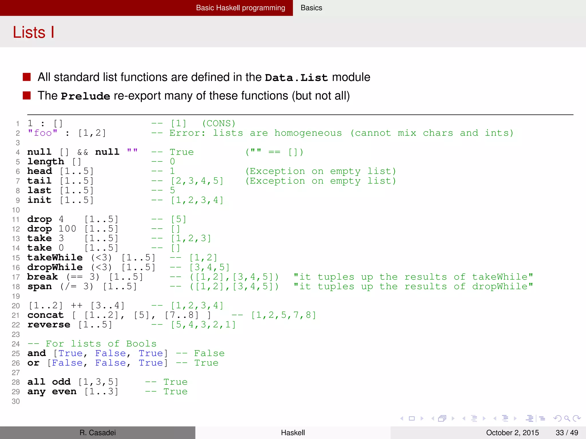 Basic Haskell programming Basics
Lists II
31 splitAt 3 [1..5] -- ([1,2,3],[4,5])
32
33 3 ‘elem‘ [1..9] -- True (check for presence)
34 77 ‘notElem‘ [1..9] -- True (check for absence)
35
36 Data.List.isPrefixOf "foo" "foobar" -- True
37 Data.List.isInfixOf [5..8] [1..10] -- True
38 Data.List.isSuffixOf [7..10] [1..10] -- True
39 Data.List.tails "foobar" -- ["foobar","oobar","obar","bar","ar","r",""]
40
41 zip [1..5] [’a’..’z’] -- [(1,’a’),(2,’b’),(3,’c’),(4,’d’),(5,’e’)]
42 zipWith (+) [3,5,0] [4,1,2,8,9] -- [7,6,2]
43
44 lines "foonbar" -- ["foo","bar"]
45 unlines ["foo","bar"] -- "foonbarn"
46
47 map Data.Char.toUpper "foo" -- "FOO"
48 filter odd [1..5] -- [1,3,5]
49 foldl (+) 0 [1..10] -- 55
50 foldr (:) [] [1..10] -- [1,2,3,4,5,6,7,8,9,10]
R. Casadei Haskell July 20, 2016 33 / 49
 