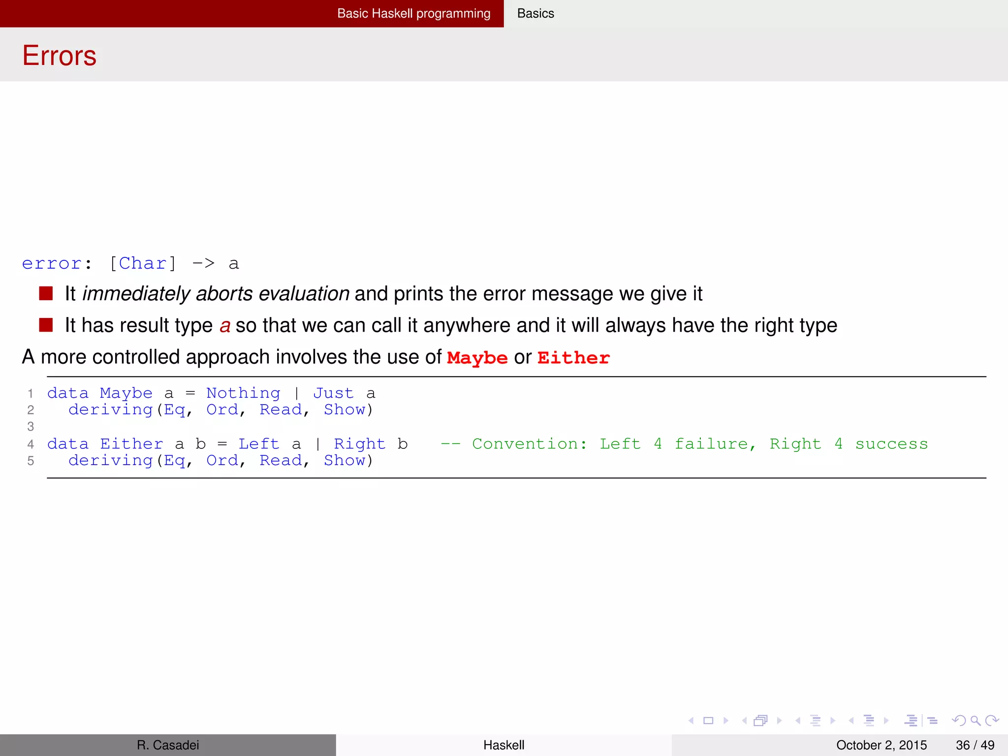 Basic Haskell programming Basics
Local deﬁnitions with let and where
1 lend amount balance = let reserve = 100
2 newbalance = balance - amount
3 in if balance < reserve
4 then Nothing
5 else Just newbalance
6
7 lend2 amount balance = if amount < reserve * 0.5
8 then Just newbalance
9 else Nothing
10 where reserve = 100
11 newBalance = balance - amount
12
13 -- NESTED lets and wheres
14 bar = let b = 2
15 c = True
16 in let a = b
17 in (a,c)
18
19 foo = x
20 where x = y
21 where y = 2
Haskell uses indentation as a cue to parse sections of code
If the indentation is the same as the start of the preceding item, it is trated as beginning a new item in
the same block
You could also explicitly deﬁne blocks without leveraging on indentation
1 foo = let { a = 1; b = 2;
2 c = 3 }
3 in a + b + c
R. Casadei Haskell July 20, 2016 36 / 49
 