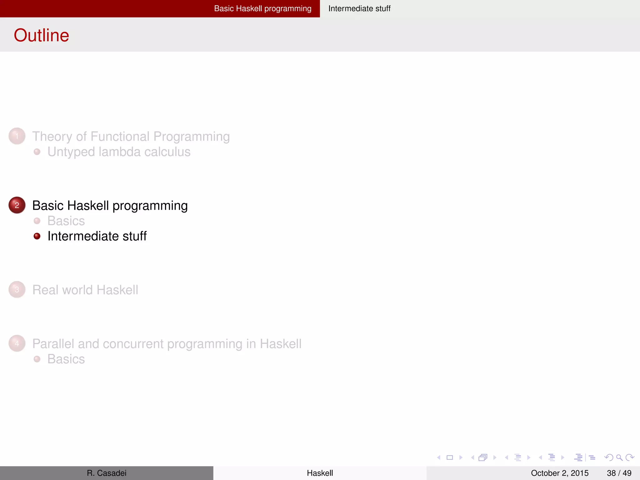 Basic Haskell programming Intermediate stuff
Skipped parts “Real World Haskell”
Ch. 6 – instances with type synonyms, newtype declaration, restrictions on typeclasses
R. Casadei Haskell July 20, 2016 38 / 49
 