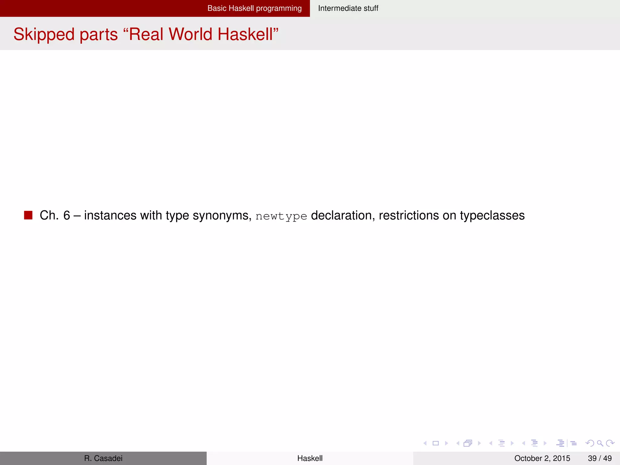 Basic Haskell programming Intermediate stuff
I/O: Basics I
I/O actions
Actions are ﬁrst-class values in Haskell and have type IO a – when performed, may do some I/O
before delivering a value of type a
They produce an effect when performed, but not when evaluated
A possible conceptual representation is type IO a = World -> (a, World
Any expr may produce an action as its value, but the action won’t perform I/O until it is executed
inside another action
Function main itself is an action with type IO (). As you can only perform I/O actions from within
other I/O actions all I/O in Haskell program is driven from the top at main (thus providing isolation from
side effects)
1 main = do input <- getLine
2 let label = "You said: " -- Note: without "in"
3 putStrLn $ label ++ input
Pure vs. Impure
Pure: always produces same result for same args; never has side effects; never alters state
Impure: may produce different result for same args; may have side effects; may alter the global state
of the program/system/world
Many bugs in programs are caused by unanticipated side effects or inconsistent behaviors given the
same inputs; moreover, managing global side effects makes it more difﬁcult to reason about programs
Haskell isolates side effects into I/O actions to provide a clear boundary, so that you know what parts of
the system may alter state/world and which won’t, thus facilitating reasoning
R. Casadei Haskell July 20, 2016 39 / 49
 