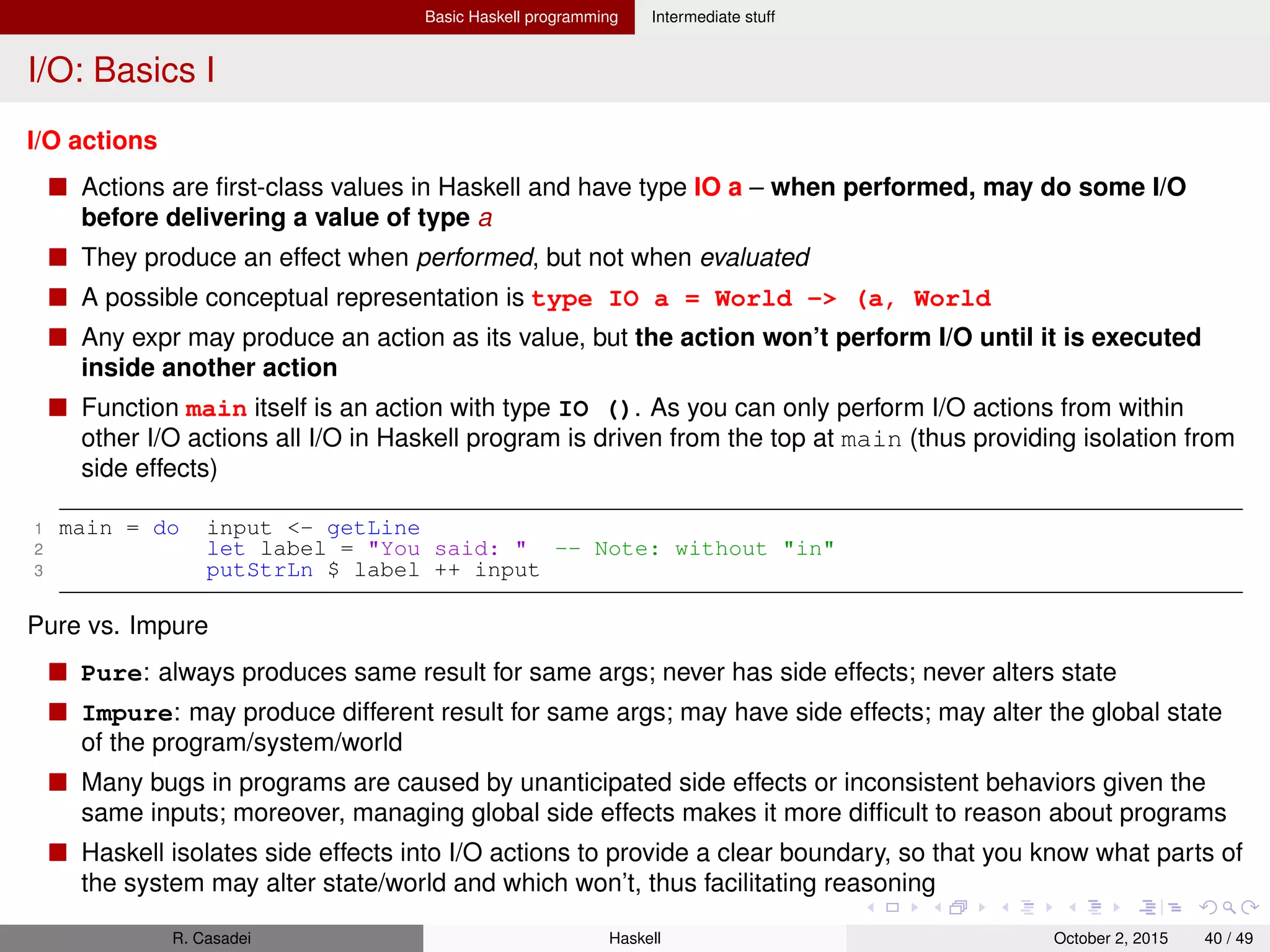 Basic Haskell programming Intermediate stuff
I/O: Basics II
Signatures of some I/O actions
1 putStrLn :: String -> IO () -- Function
2
3 getLine :: IO String -- Value
Common I/O actions: getChar, putChar, getLine, putStr, putStrLn
do blocks
do is a convenient way to deﬁne a sequence of actions
Its value is the value of its last action executed
In do blocks, you use <- to get results from IO actions, and let to get results from pure code
R. Casadei Haskell July 20, 2016 40 / 49
 