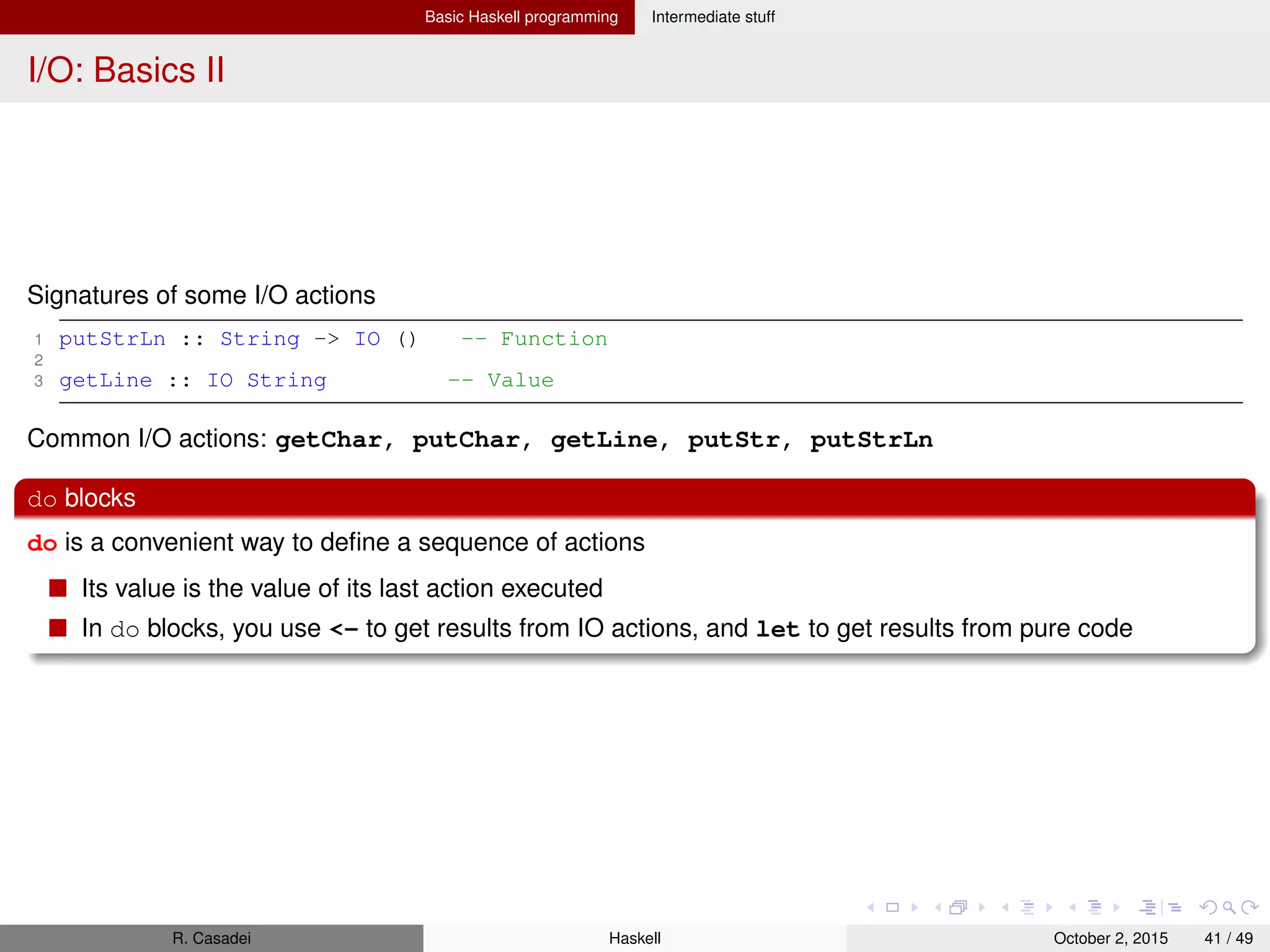 Basic Haskell programming Intermediate stuff
Working with ﬁles I
Modules: System.IO, System.Directory
Example
1 import System.IO
2 import Data.Char(toUpper)
3
4 main =
5 do inh <- openFile "in.txt" ReadMode -- returns a Handle
6 outh <- openFile "out.txt" WriteMode
7 mainloop inh outh
8 hClose inh; hClose outh;
9 where
10 mainloop inh outh = do ineof <- hIsEOF inh
11 if ineof
12 then return ()
13 else do inStr <- hGetLine inh
14 hPutStrLn outh (map toUpper inStr)
15 mainloop inh outh
16 -- Note: using hGetContents to lazily get the entire content of the file
17 -- the program would be much shorter
Predeﬁned Handles: stdin, stdout, stderr
Note that non-“h” functions are actually shortcuts for their “h”-counterparts, e.g.,
getLine = hGetLine stdin
Not all Handles are seekable (check with hIsSeekable) because a Handle may correspond to
things different from ﬁles, such as network connections, terminals, ..
R. Casadei Haskell July 20, 2016 41 / 49
 