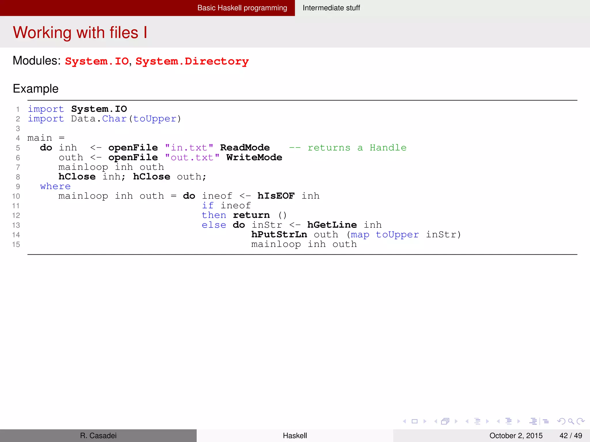 Basic Haskell programming Intermediate stuff
Working with ﬁles II
Useful I/O ﬁle functions and data
1 -- System.IO
2 openFile :: FilePath -> IOMode -> IO Handle
3 type FilePath = String
4 data IOMode = ReadMode | WriteMode | AppendMode | ReadWriteMode
5
6 hClose :: Handle -> IO () -- For flushin writes and freeing resources
7 hGetLine :: Handle -> IO String
8 hPutStr :: Handle -> String -> IO ()
9 hGetContents :: Handle -> String -- Get the entire content, lazily
10 readFile :: FilePath -> IO String
11 writeFile :: FilePath -> String -> IO ()
12
13 hTell :: Handle -> IO Integer -- Current position in file (byte offset)
14 hSeek :: Handle -> SeekMode -> Integer -> IO ()
15 data SeekMode = AbsoluteSeek | RelativeSeek | SeekFromEnd
16
17 openTempFile, openBinaryTempFile :: FilePath -> String -> IO (FilePath, Handle)
18
19 -- System.Directory
20 renameFile :: FilePath -> IO ()
21 removeFile :: FilePath -> IO ()
22 getCurrentDirectory :: IO FilePath
23 getTemporaryDirectory :: IO FilePath
24 getHomeDirectory :: IO FilePath
25 getDirectoryContents :: FilePath -> IO [FilePath]
R. Casadei Haskell July 20, 2016 42 / 49
 