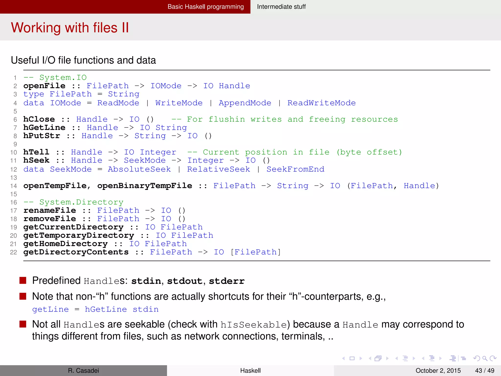 Basic Haskell programming Intermediate stuff
Lazy I/O
hGetContents returns a String, representing a ﬁle’s content, which is evaluated lazily
Data is actually read from the handle as the chars of the string (list) are processed
When the chars are no longer used, Haskell’s GC automatically frees memory
Moreover, you are not required to ever consume all the data.
Since opening a ﬁle, reading its content, processing the content, writing transformed content, and closing the ﬁle is a
common process, shortcuts are provided: readFile and writeFile
1 -- The initial example is not much shorter
2 import Data.Char(toUpper)
3 main = do input <- readFile "in.txt"
4 writeFile "out.txt" (map Data.Char.toUpper input)
readFile uses hGetContents internally, and the underlying Handle will be closed when the returned string is
garbage-collected
writeFile will close its Handle when the supplied string is entirely written
On lazy output
The string to be written to a ﬁle (with putStr or writeFile) is not loaded into memory at once: they write data as it
becomes available; in addition, the data already written can be freed as long as nothing else in the program needs it
Even shorter with interact :: (String -> String) -> IO ()
interact accepts a mapping function, applies it to the content read from stdin (getContents), and sends the result
to stdout
1 import Data.Char(toUpper)
2 main = interact (map Data.Char.toUpper)
3 -- To be called with: $ runghc Program.hs < in.txt > out.txt
4
5 -- The following example is with filtering: filters the lines containing ’a’
6 main = interact (unlines . filter (elem ’a’) . lines)
7 -- Note :type filter (elem ’a’) ==> [[Char]] -> [[Char]]
R. Casadei Haskell July 20, 2016 43 / 49
 