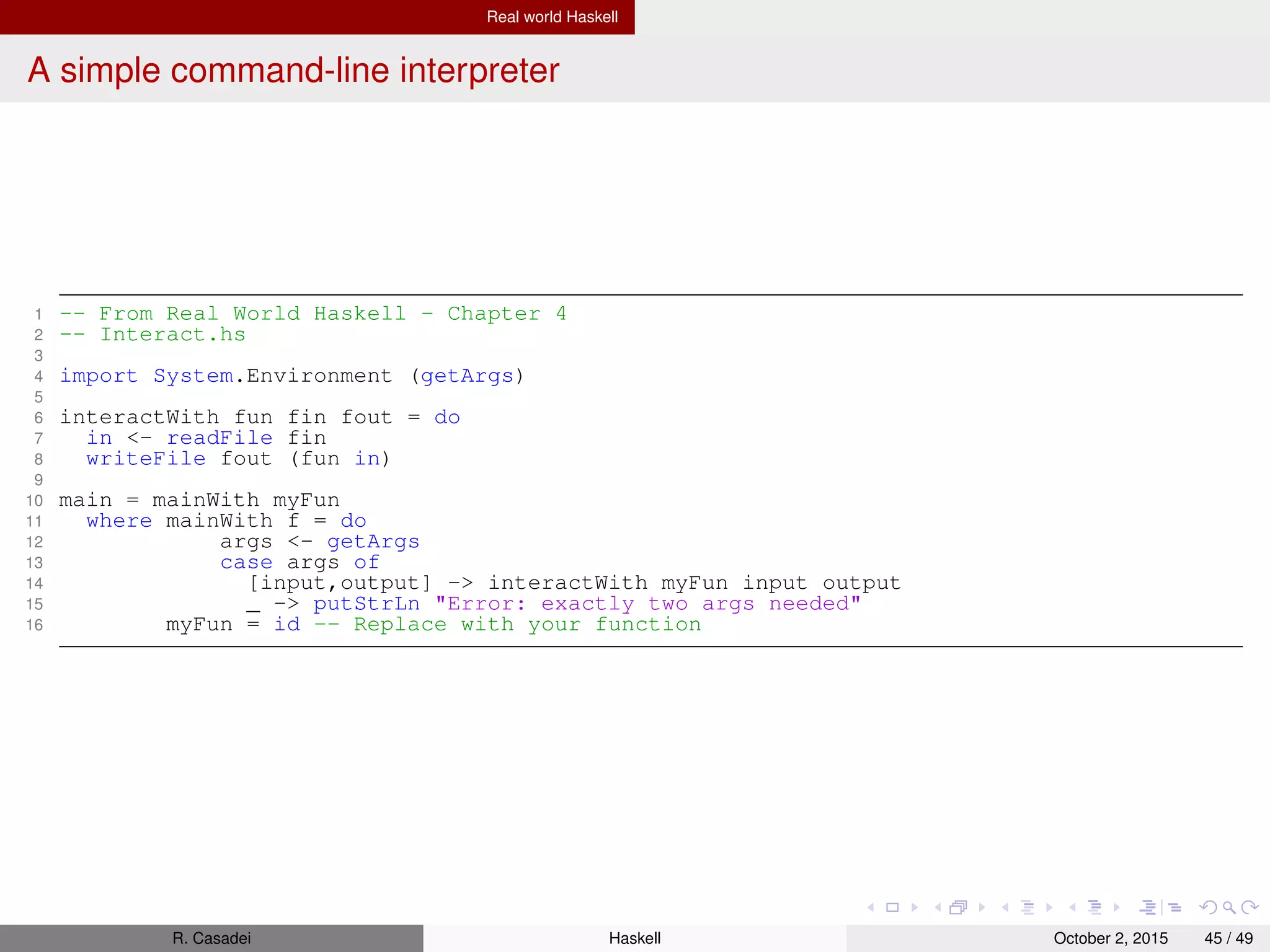 Real world Haskell
Further readings
“A tutorial on the universality and expressiveness of fold”
http://www.cs.nott.ac.uk/~pszgmh/fold.pdf
“Theorems for free” –
http://citeseerx.ist.psu.edu/viewdoc/summary?doi=10.1.1.38.9875
R. Casadei Haskell July 20, 2016 45 / 49
 