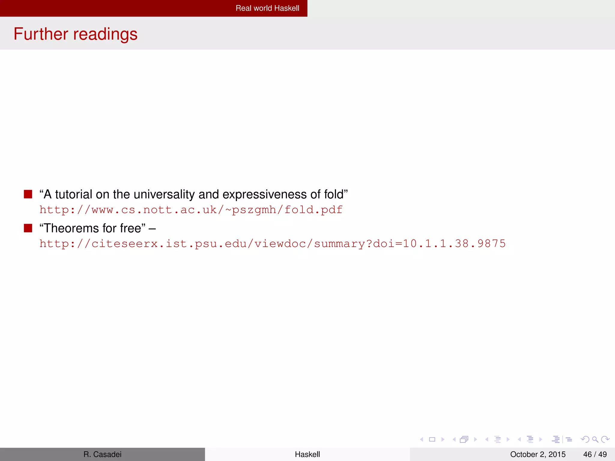 Real world Haskell
Misc
The special value undefined will typecheck no matter where you use it. Compare:
1 ghci> head [1,2,"a"] -- No instance for (Num [Char])
2 ghci> head [1,2,undefined] -- 1
R. Casadei Haskell July 20, 2016 46 / 49
 