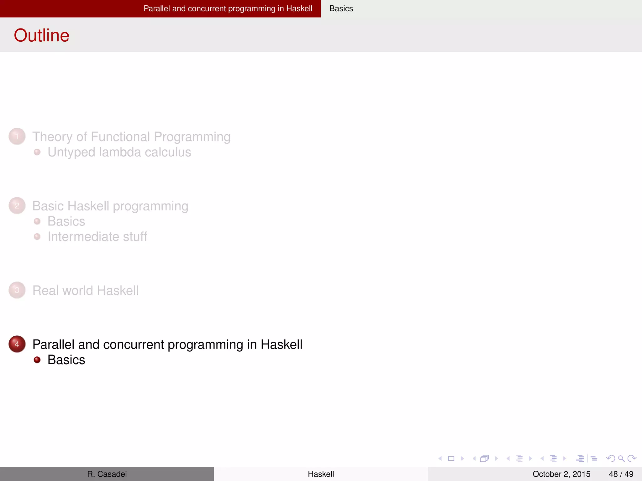 Articles Scrap Your Boilerplate: A Practical Design Pattern for Generic Programming
Summary
Problem: consider programs that traverse data structures built from rich mutually-recursive data types
Such programs often have a great deal of "boilerplate" code that simply walks the structure, hiding
a small amount of "real" code that constitutes the reason for the traversal.
Boilerplate code is tiresome to write, and easy to get wrong. Moreover, it is vulnerable to change.
Example: increase salary to every person in a recursive data structure representing a
company’s organizational structure. If the company’s organisation changes, so does every
algorithm walking on it.
Proposed solution: the paper describes a design pattern
R. Casadei Haskell July 20, 2016 48 / 49
 