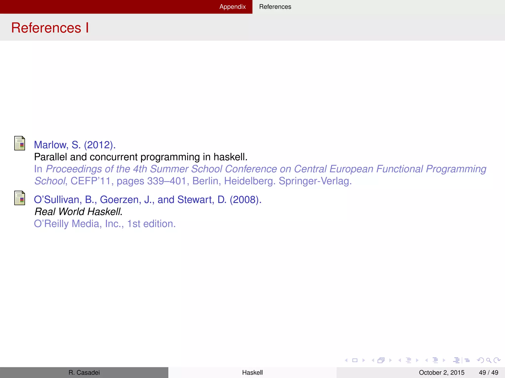 Appendix References
References I
Marlow, S. (2012).
Parallel and concurrent programming in haskell.
In Proceedings of the 4th Summer School Conference on Central European Functional Programming
School, CEFP’11, pages 339–401, Berlin, Heidelberg. Springer-Verlag.
O’Sullivan, B., Goerzen, J., and Stewart, D. (2008).
Real World Haskell.
O’Reilly Media, Inc., 1st edition.
R. Casadei Haskell July 20, 2016 49 / 49
 