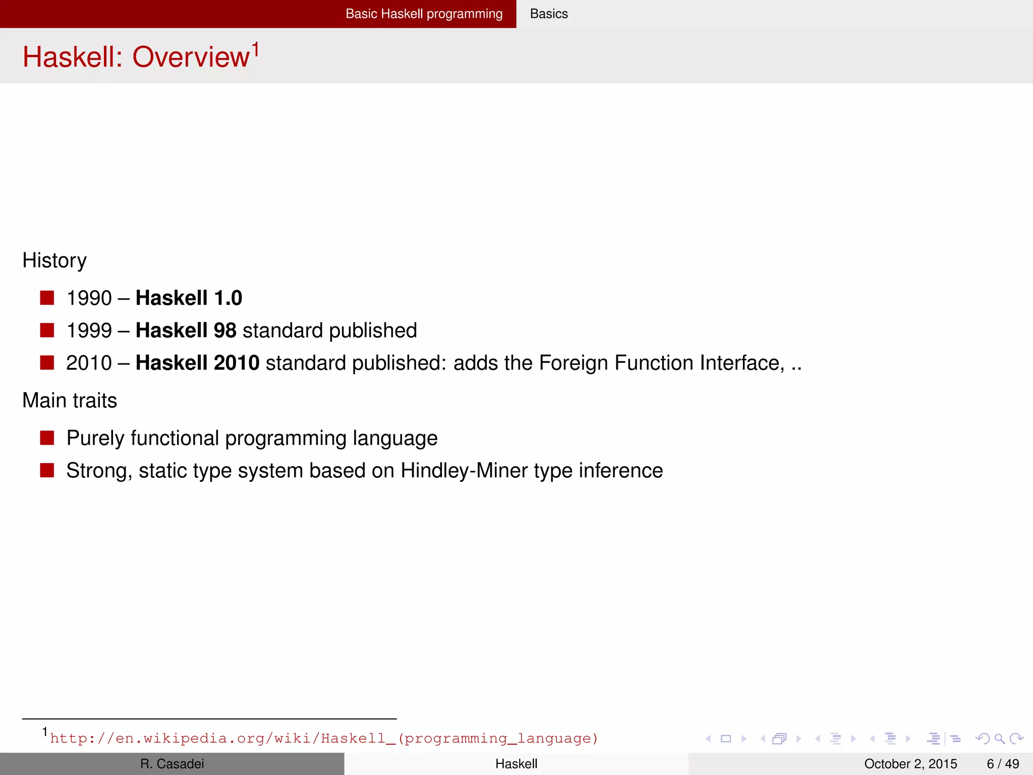 Basic Haskell programming Basics
Glasgow Haskell Compiler (GHC)
Three main parts: ghc (compiler), ghci (interactive interpreter), runghc (for running scripts)
Basic ghci commands
1 $ ghci
2 Prelude> :? -- "Getting help"
3 Prelude> :set prompt "ghci> " -- "Set prompt label"
4 ghci> :module + Data.Ratio -- "Load module"
5 ghci> :info (+) -- "Provides info about functions & type classes/
constructors"
6 ghci> :type expr -- "Show type of expression"
7 ghci> :set +s -- "Print time to calculate for each expression"
8 ghci> :set +t -- "Print the type after each evaluated expr in the repl"
9 ghci> 7
10 ghci> it -- 7, "it" points to the last evaluated expression
Package manager
1 $ ghc-pkg list -- "Shows the list of packages"
R. Casadei Haskell July 20, 2016 6 / 49
 