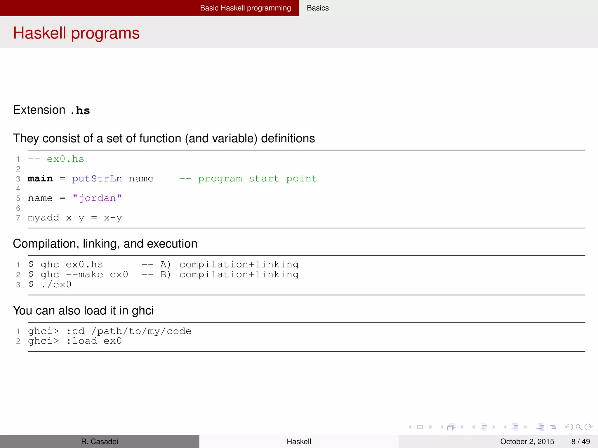 Basic Haskell programming Basics
Haskell modules: basics
Reference: https://www.haskell.org/tutorial/modules.html
A Haskell program consists of a collection of modules.
Modules serve 2 purposes: controlling name-spaces and creating abstract data types
The top level of a module contains various declarations: ﬁxity declarations, data and type declarations, class and
instance declarations, type signatures, function deﬁnitions, and pattern bindings.
Import declarations must appear ﬁrst; the other decls may appear in any order (top-level scope is mutually recursive)
The name-space of modules is completely ﬂat, and modules are in no way "ﬁrst-class."
Module names are alphanumeric and must begin with an uppercase letter
A module source ﬁle (Tree.hs) must have the same ﬁlename as the module’s name (Tree)
Technically speaking, a module is really just one big declaration which begins with the keyword module
1 module Tree ( Tree(Leaf,Branch), fringe ) -- Explicit exports
2 where -- The module body follows
3
4 data Tree a = Leaf a | Branch (Tree a) (Tree a)
5
6 fringe :: Tree a -> [a]
7 fringe (Leaf x) = [x]
8 fringe (Branch left right) = fringe left ++ fringe right
If the export list is omitted, all of the names bound at the top level would be exported
Compilation
ghc -c Tree.hs where -c tells to only generate the object code (no executable), as we’ve provided no main
Results of compilation: Tree.o (object ﬁle), and Tree.hi (interface ﬁle, which stores info about exports etc.)
Module import
1 module Main (main) where
2 import Tree ( Tree(Leaf,Branch), fringe )
3 import qualified Foo ( fringe )
4
5 main = do print (fringe (Branch (Leaf 1) (Leaf 2)))
6 print (Foo.fringe (Branch (Leaf 1) (Leaf 2)))
R. Casadei Haskell July 20, 2016 8 / 49
 