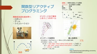 関数型リアクティブ
プログラミング
関数型言語を実世界へ
・ロボット
・ゲーム
・シミュレーション
動画
ビリヤード台で衝突
しあう二つのボール
ビリヤード座標系 重心座標系
simulation :: HasTime t s => Wire s () IO a (Ball, Ball)
simulation = proc _ -> do
rec b1 <- ball "ball1" mass1 radius1 vInit1 pInit1 -< ("ball1", c)
b2 <- ball "ball2" mass2 radius2 vInit2 pInit2 -< ("ball2", c)
c <- collision -< (b1, b2)
returnA -< (b1, b2)
振舞い：時間を変数とする関数
イベント：ある時間での事象
例 ：音楽
振舞い ：曲
イベント：打鍵
デモ
Time
Int x
Time
Int
2
stepper 2 x
詳細は
http://bitterharvest.hatenablog.com/entry
/2015/09/24/164937
 