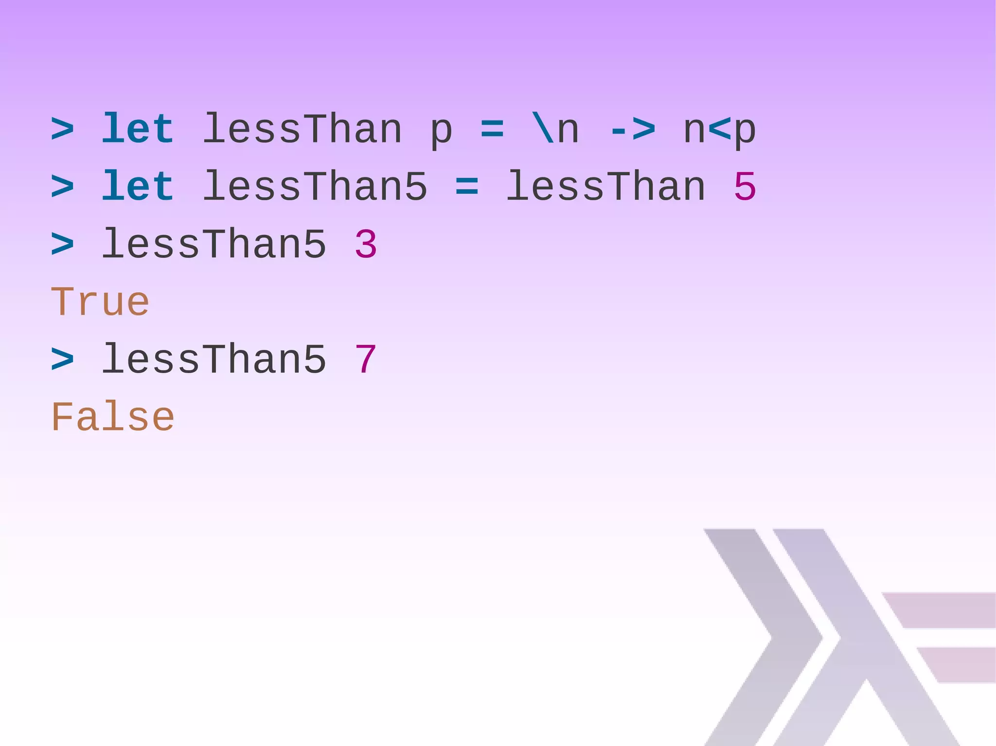 > let lessThan p = n -> n<p
> let lessThan5 = lessThan 5
> lessThan5 3
True
> lessThan5 7
False
 