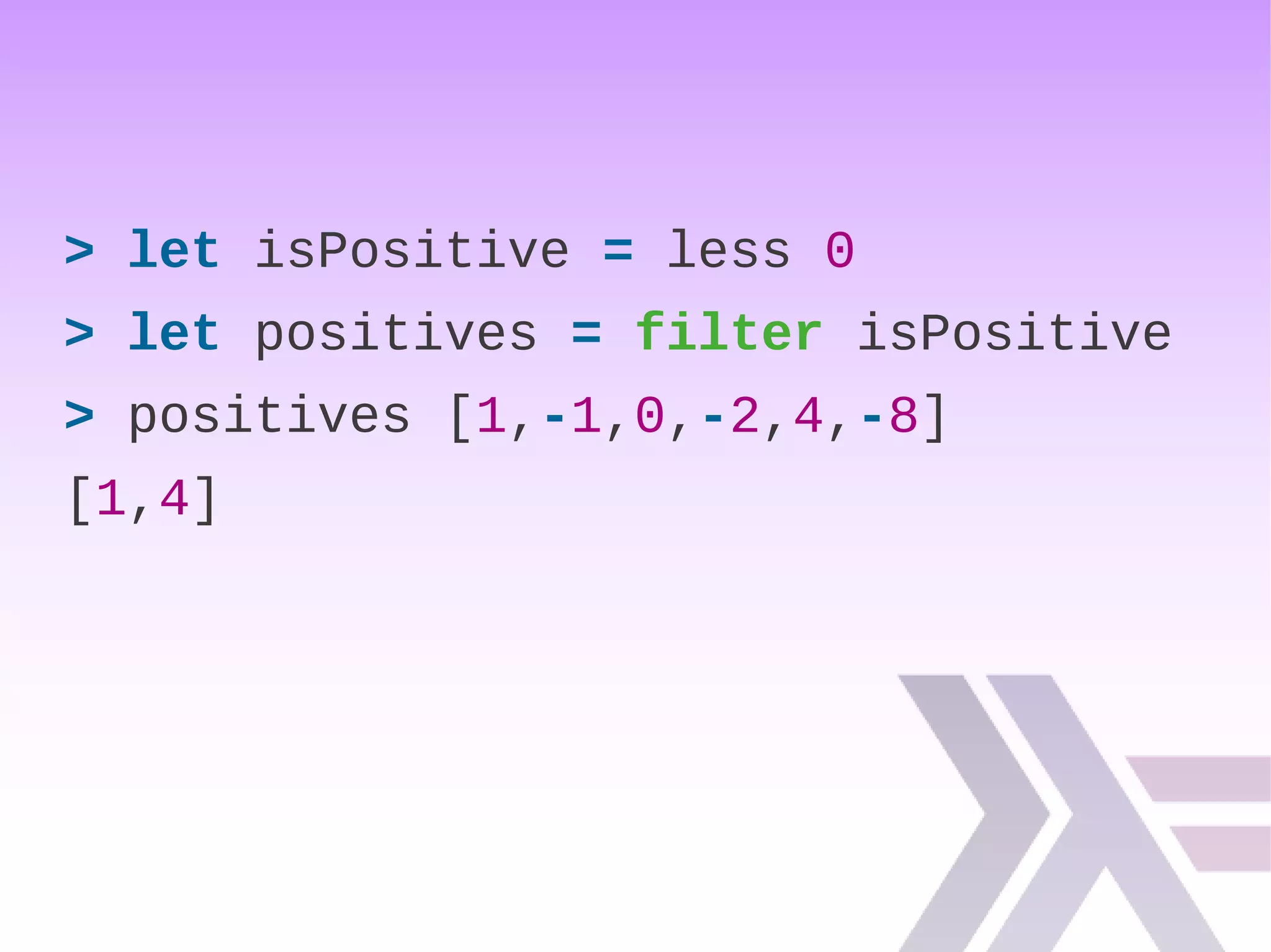 > let isPositive = less 0
> let positives = filter isPositive
> positives [1,-1,0,-2,4,-8]
[1,4]
 