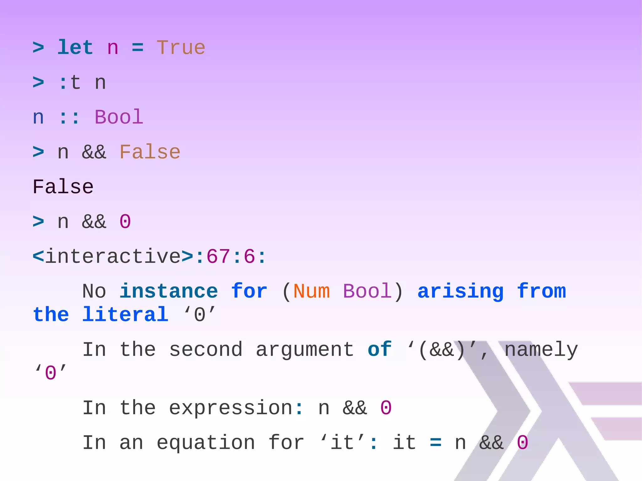 > let n = True
> :t n
n :: Bool
> n && False
False
> n && 0
<interactive>:67:6:
No instance for (Num Bool) arising from
the literal ‘0’
In the second argument of ‘(&&)’, namely
‘0’
In the expression: n && 0
In an equation for ‘it’: it = n && 0
 