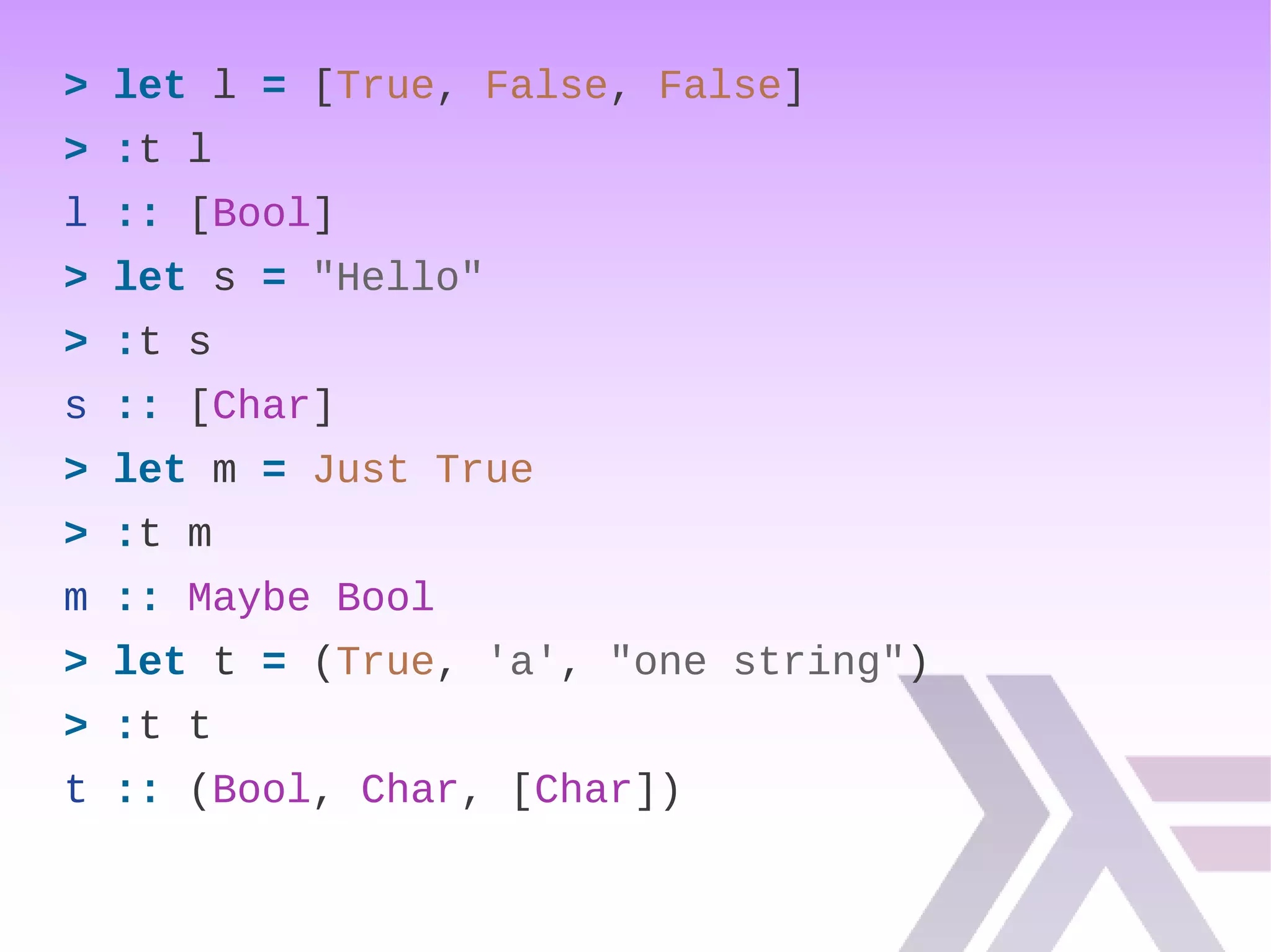 > let l = [True, False, False]
> :t l
l :: [Bool]
> let s = "Hello"
> :t s
s :: [Char]
> let m = Just True
> :t m
m :: Maybe Bool
> let t = (True, 'a', "one string")
> :t t
t :: (Bool, Char, [Char])
 