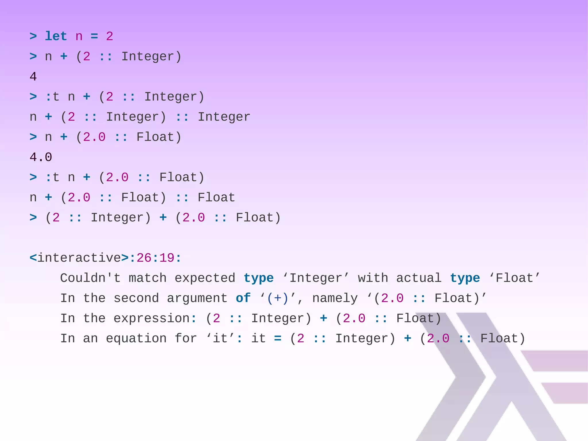 > let n = 2
> n + (2 :: Integer)
4
> :t n + (2 :: Integer)
n + (2 :: Integer) :: Integer
> n + (2.0 :: Float)
4.0
> :t n + (2.0 :: Float)
n + (2.0 :: Float) :: Float
> (2 :: Integer) + (2.0 :: Float)
<interactive>:26:19:
Couldn't match expected type ‘Integer’ with actual type ‘Float’
In the second argument of ‘(+)’, namely ‘(2.0 :: Float)’
In the expression: (2 :: Integer) + (2.0 :: Float)
In an equation for ‘it’: it = (2 :: Integer) + (2.0 :: Float)
 